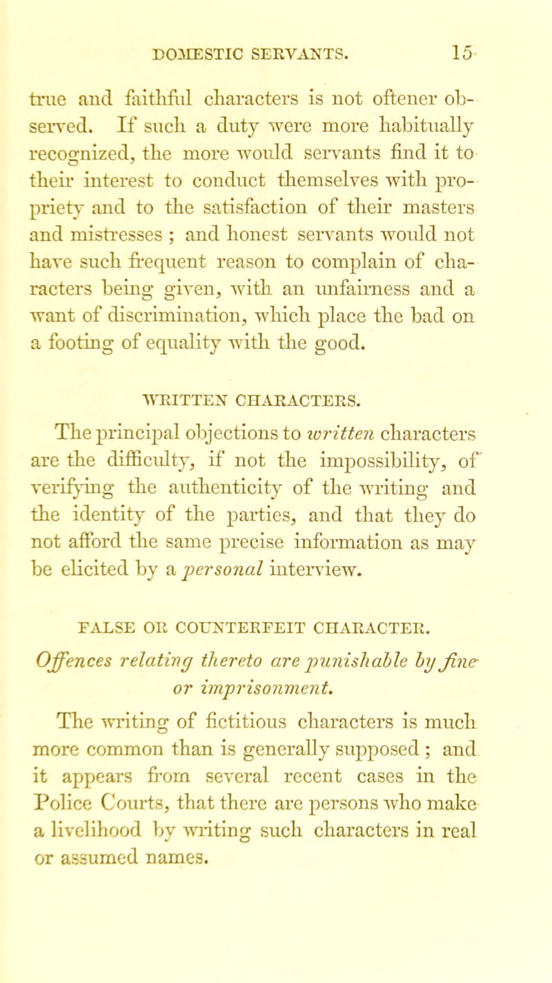 true aud faithful characters is uot oftener oh- seived. If such a duty were more habitually recognized, the more woidd seiwants find it to their interest to conduct themselves with pro- priet}’ and to the satisfaction of their masters and mistresses ; and honest servants would not have such frequent reason to complain of cha- racters being given, with an unfairness and a want of discrimination, which place the bad on a footing of equality with the good. WRITTEN CnARACTERS. The principal objections to loritten characters are the difficidty, if not the impossibility, of’ verif^dug the authenticity of the writing and the identity of the parties, and that they do not afford the same precise information as may be elicited by a ■personal inteiwiew. F.U:.SE OR COUNTERFEIT CHARACTER. Offences relating thereto are punishable by fine- or imprisonment. The writing of fictitious characters is much more common than is generally supposed ; and it appears from several recent cases in the Police Courts, that there are persons who make a livelihood by wwiting such characters in real or assumed names.