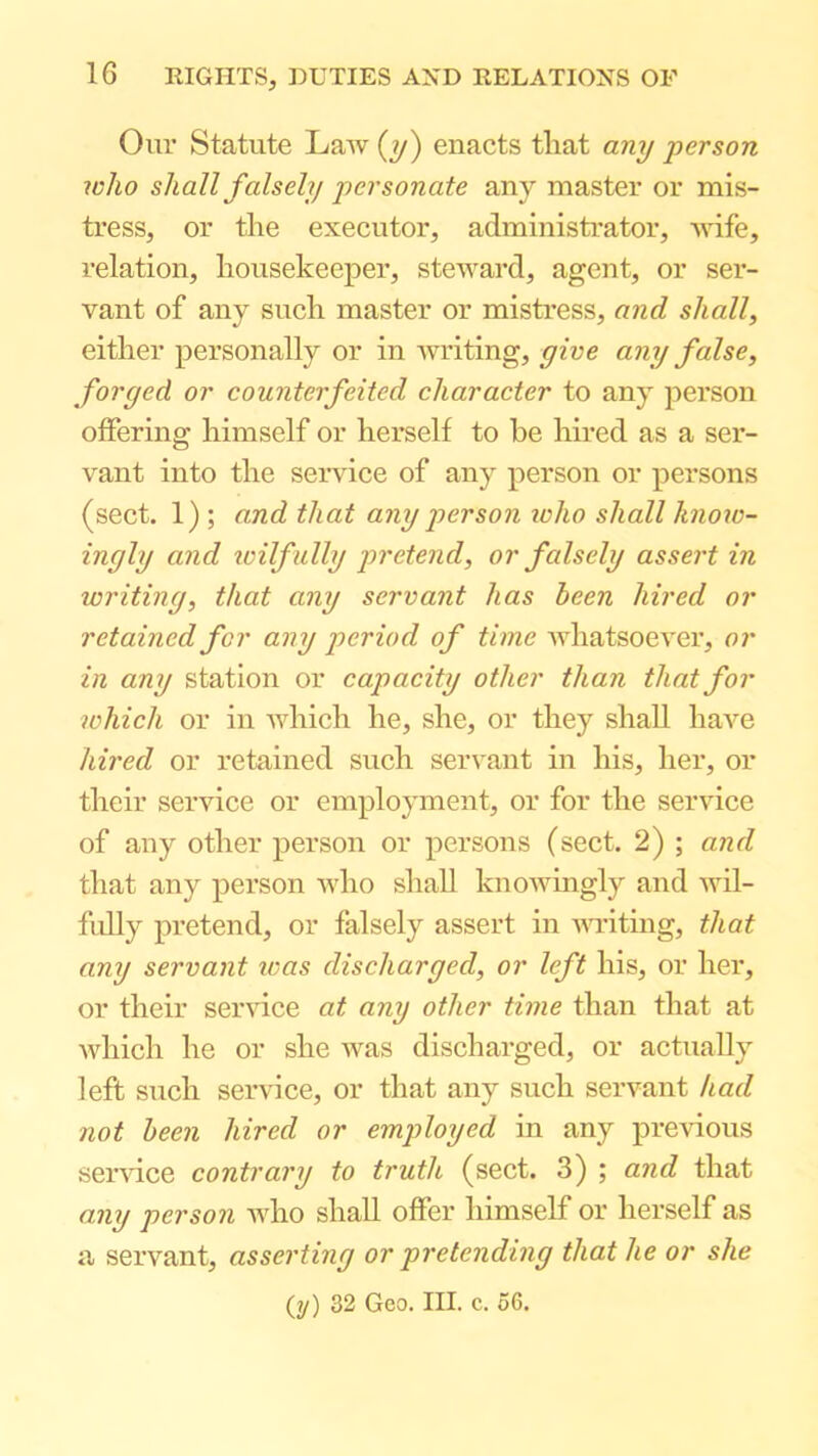 Our Statute Law (?/) enacts that any person who shall falsely personate any master or mis- tress, or the executor, administrator, wife, relation, housekeeper, steward, agent, or ser- vant of any such master or mistress, and shall, either personally or in writing, give any false, forged or counterfeited character to any person offering himself or herself to be hired as a ser- vant into the service of any person or persons (sect. 1) ; and that any person loho shall know- ingly and icilfully pretend, or falsely assert in writing, that any servant has been hired or retained for any period of time whatsoever, or in any station or capacity other than that for which or in which he, she, or they shall haA'^e hired or retained such servant in his, her, or their service or employment, or for the service of any other person or persons (sect. 2) ; and that any person Avho shall knoAvingly and wil- fully pretend, or falsely assert in AAviting, that any servant teas discharged, or left his, or her, or their sendee at any other time than that at Avhich he or she Avas discharged, or actually left such seiwice, or that any such servant had not been hired or employed in any previous sendee contrary to truth (sect. 3) ; and that any person AAdio shall offer himself or herself as a servant, asserting or pretending that he or she (y) 32 Geo. III. c. 56.