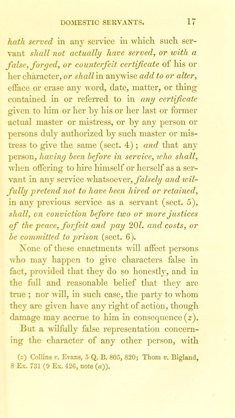 hath served in any seivice in wliicli such ser- vant shall not actually have served, or with a false, forged, or counterfeit certificate of his or her character, or shall in au}T\use add to or alter, efface or erase any word, date, matter, or thing- contained in or referred to in any certificate given to him or her by his or her last or former actual master or mistress, or by any person or persons duly authorized by such master or mis- tress to give the same (sect. 4) ; and that any person, having been before in service, ivho shall, when offering to hire himself or herself as a ser- vant in any service Avhatsoever, and wil- fully pretend not to have been hired or retained, in any previous service as a servant (sect. 5), shall, on conviction before two or more justices of the peace, forfeit and pay 201. and costs, or be committed to prison (sect. 6). Xone of these enactments will affect persons who may happen to give characters false in fact, provided that they do so honestly, and in the full and reasonable belief that they are true ; nor wiU, in such case, the party to whom they are given have any right of action, though damage may accrue to him in consecpience {£). But a wilfully false representation concern- ing the character of any other person, with (;) Collins r. Evans, 5 Q. B, 805, 820; Thom v. Bigland, 8 Ex. 731 (9 E.X. 42G, note (a)).