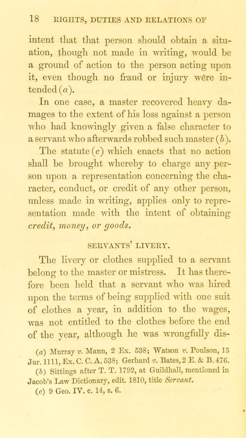 intent that that person should obtain a situ- ation, though not made in mating, would be a gromid of action to the person acting upon it, even though no fraud or injmy w6re in- tended (a). In one case, a master recovered hca^y da- mages to the extent of his loss against a person who had knowingly given a false character to a servant who afterwards robbed such master (Z»). The statute (c) which enacts that no action shall be brought Avhereby to charge any per- son upon a representation concerning the cha- racter, conduct, or credit of any other person, unless made in Awaiting, applies only to repre- sentation made Avith the intent of obtaining credit, money, or goods. SEEA^ANTS’ LIVEEY. The livery or clothes supplied to a seiwant belong to the master or mistress. It has there- fore been held that a servant who Avas limed upon the terms of being supplied Avith one suit of clothes a year, in addition to the wages, Avas not entitled to the clothes before the end of the year, although he Avas wrongfully dis- {a) Murray v. Mann, 2 Ex. 538; AVatson r. Poulson, 15 Jur. nil, Ex. C. C. A. 538; Gerhard v. Bates,2 E. & B. 476. (5) Sittings after T. T. 1792, at Guildhall, mentioned in Jaeob’s Law Dictionary, edit. 1810, title Servant. (c) 9 Geo. lAi'’. c. 14, s. 6.