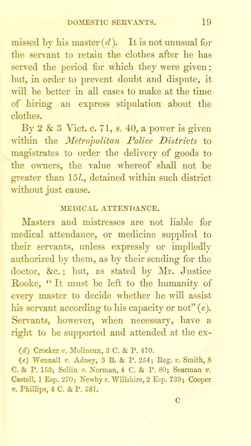 missed by his master (d). It is not imusual for the serA'ant to retain the clothes after he has seiTed the period for which they were given; bnt, in order to prevent doubt and dispute, it will be better hi aU cases to make at the time of hiring an express stipulation about the clothes. By 2 & 3 Viet. c. 71, s„ 40, a poiver is given ivithin the Metro'politan Police Districts to magistrates to order the delivery of goods to the owners, the value ivhereof shall not be gi’eater than 15/., detained ivithin such district without just cause. MEDICAL ATTENDANCE. Masters and mistresses are not liable for medical attendance, or medicine supplied to then’ servants, imless expressly or impliedly authorized by them, as by their sending for tlie doctor, &c.; but, as stated by Mr. Justice Kooke,  It must be left to the humanity of every master to decide whether he will assist his ser\*ant according to his capacity or not” (e). Servants, however, when necessary, have a right to be supported and attended at the ex- (<Z) Crocker v. Molineux, 3 C. & P. 470. (e) Wennall v. Adney, 3 B. & P. 254; Reg. r. Smith, 8 C. & P. 153; Sellin v. Norman, 4 C. & P. 80; Searman v. Ca.stell, 1 Esp. 270; Newby r. Willshire, 2 Esp. 739; Cooper V. Phillips, 4 C. & P. 581. C