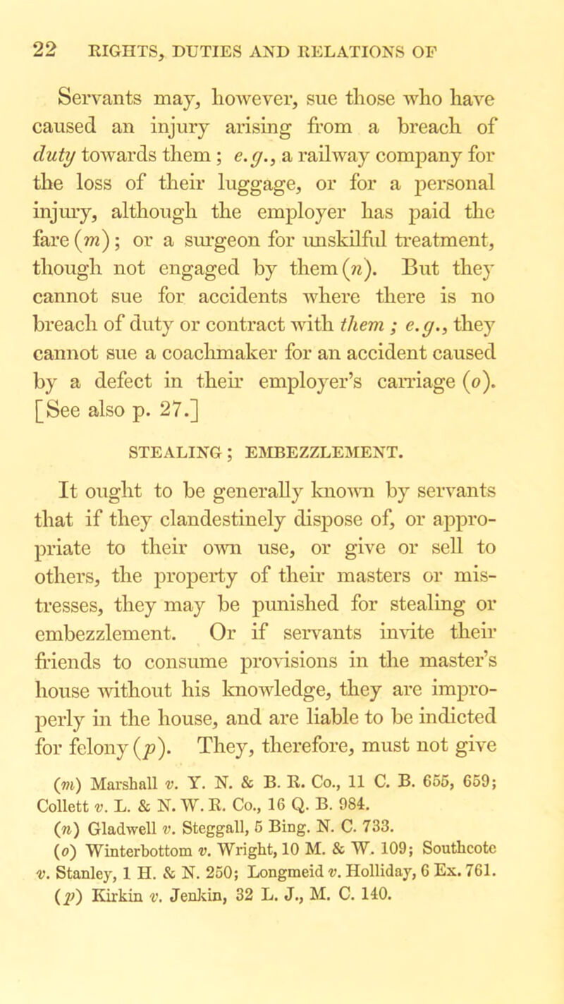 Servants may, liowever, sue those who have caused an injury arising from a breach of duty towards them ; e.y., a railway company for the loss of their luggage, or for a personal injmy, although the employer has paid the fare {m); or a surgeon for imskilhd treatment, though not engaged by them(n). But they cannot sue for accidents where there is no breach of duty or contract with them ; e.g., they cannot sue a coachmaker for an accident caused by a defect in their employer’s carriage (o). [See also p. 27.] STEALING; EaiBEZZLEMENT. It ought to be generally knomi by servants that if they clandestinely dispose of, or appro- priate to their own use, or give or sell to others, the property of their masters or mis- tresses, they may be punished for stealing or embezzlement. Or if servants invite their fi’iends to consume profusions in the master’s house -without his knowledge, they are impro- perly in the house, and are liable to be indicted for felony (;?). They, therefore, must not give (vi) Marshall v. Y. N. & B. R. Co., 11 C. B. 656, 659; Collett L. & N. W. R. Co., 16 Q. B. 984, (ra) Gladwell v. Steggall, 6 Bing. N. C. 733. (a) Winterbottom v. Wright, 10 M. & W. 109; Southcotc V. Stanley, 1 H. & N. 250; Longmeid v. Holliday, 6 Ex. 761. (2?) Edrkin v, Jenldn, 32 L. J., M. C. 140.