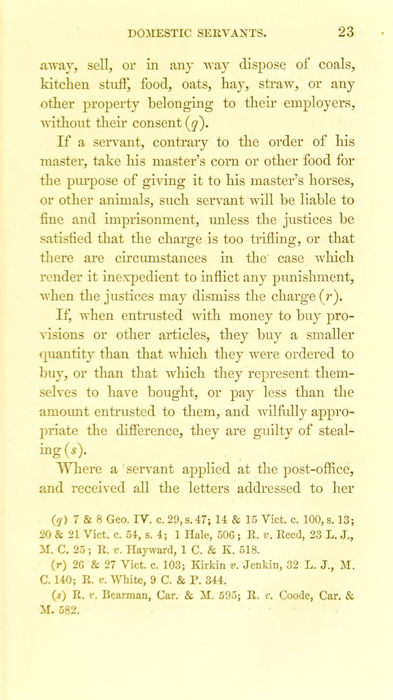 avay, sell, or in any way dispose of coals, Idtclien stuffy food, oats, hay, sti’aw, or any other property belonging to their employers, without their consent (y). If a servant, contrary to the order of his master, take his master’s corn or other food for the piu’pose of ghdng it to his master’s horses, or other animals, snch servant will be liable to fine and imprisonment, miless the justices be satisfied that the charge is too trifling, or that there are circrmistances in the case Avliich render it inexpedient to inflict any punishment, when the justices may dismiss the charge (r). If, when entrusted with money to buy pro- %dsions or other articles, they buy a smaller quantity than that which they were ordered to buy, or than that which they represent them- selves to have bought, or pay less than the amount entrusted to them, and vdlfully appro- priate the difference, they are guilty of steal- ing (s). ^Vliere a ' sen^ant applied at the post-office, and received all the letters addressed to her (^f) 7 & 8 Geo. IV. c. 29,s. 47; 14 & 1.5 Viet. c. 100, s. 13; 20 & 21 Viet. c. 54, s. 4; 1 Hale, 50G ; E. v. Keed, 23 L. J., M. C, 25; R. f. Hayward, 1 C. & K. 518. (r) 20 & 27 Viet. c. 103; Kirkin v. Jenkin, 32 L. J., M. C. 140; R. V. White, 9 C. & P. 344. (#) R. V. Bearman, Car. & M. 695; R. v. Goode, Car. & M. 582.