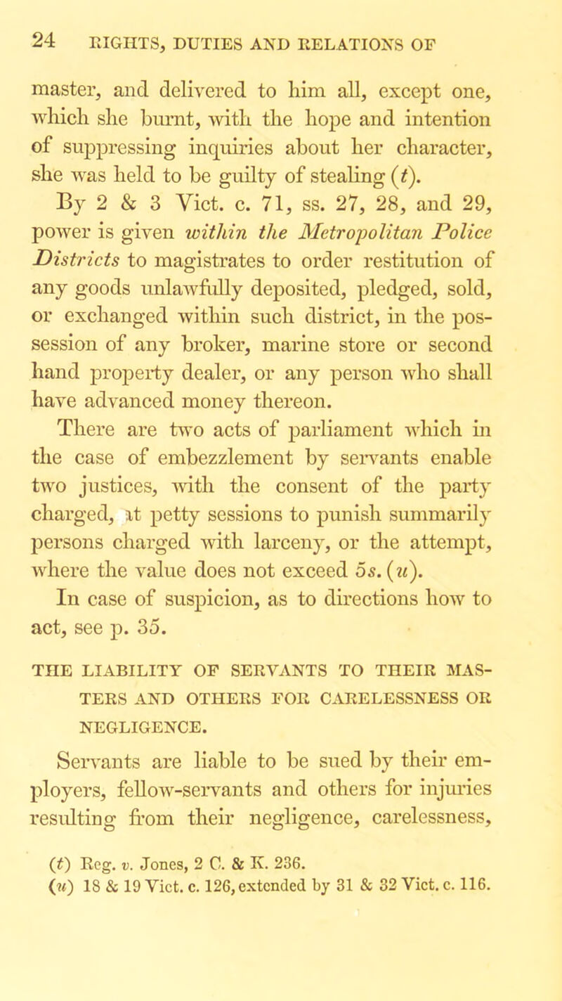 master, and delivered to him all, except one, Avhich she biu’nt, -with the hope and intention of suppressing inquiries about her character, she was held to be guilty of stealing (f). By 2 & 3 Viet. c. 71, ss. 27, 28, and 29, power is given within the Metropolitan Police Districts to magistrates to order restitution of any goods unlawfidly deposited, pledged, sold, or exchanged within such district, in the pos- session of any broker, marine store or second hand property dealer, or any person who shall have advanced money thereon. There are two acts of parliament which m the case of embezzlement by seiwants enable two justices, 'with the consent of the party charged, at petty sessions to punish summarily persons charged with larceny, or the attempt, where the value does not exceed 6s. {iC). In case of suspicion, as to directions how to act, see p. 35. THE LIABILITY OF SEEVANTS TO THEIR MAS- TERS AND OTHERS FOR CARELESSNESS OR NEGLIGENCE. Seiwants are liable to be sued by their em- ployers, fellow-servants and others for injiu’ies resulting from their negligence, carelessness, (t) Reg. V. Jones, 2 C. & K. 236. 00 18 & 19 Viet. c. 126, extended by 31 & 32 Viet. e. 116.