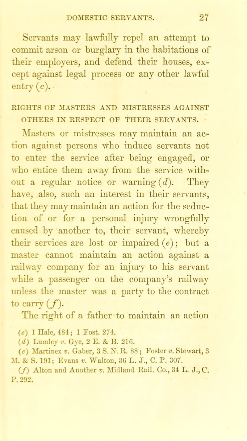 Sen'ants may laA^'fiilly repel an attempt to commit arson or burglary in the habitations of their employers, and defend their houses, ex- cept against legal process or any other lawful entry (c). RIGHTS OF MASTERS AND MISTRESSES AGAINST OTHERS IN RESPECT OF THEIR SERVANTS. ^Masters or mistresses may maintain an ac- tion against persons Avho mduce servants not to enter the seiAuce after being engaged, or who entice them away fi-om the seindce with- out a regidar notice or warning (d). They have, also, such an interest in their servants, that they may maintain an action for the seduc- tion of or for a personal injury wongftrlly caused by another to, their servant, Avhereby their services are lost or impaired (e); but a master cannot maintain an action against a railway company for an injiny to his servant while a passenger on the company’s railway unless the master was a party to the contract to carrj' (/). The right of a father to maintain an action (c) 1 Hale, 484; 1 Fost. 274. (d) Lumley v. Gye, 2 E. & B. 210. (e) Martinez v. Gaber, 3 S. N. R. 88 ; Foster v. Stewart, 3 M. & S. 191; Evans v. Walton, 36 L. J., C. P. 307. (/) Alton and Another v. Midland Rail. Co., 34 L. J., C. P. 292.