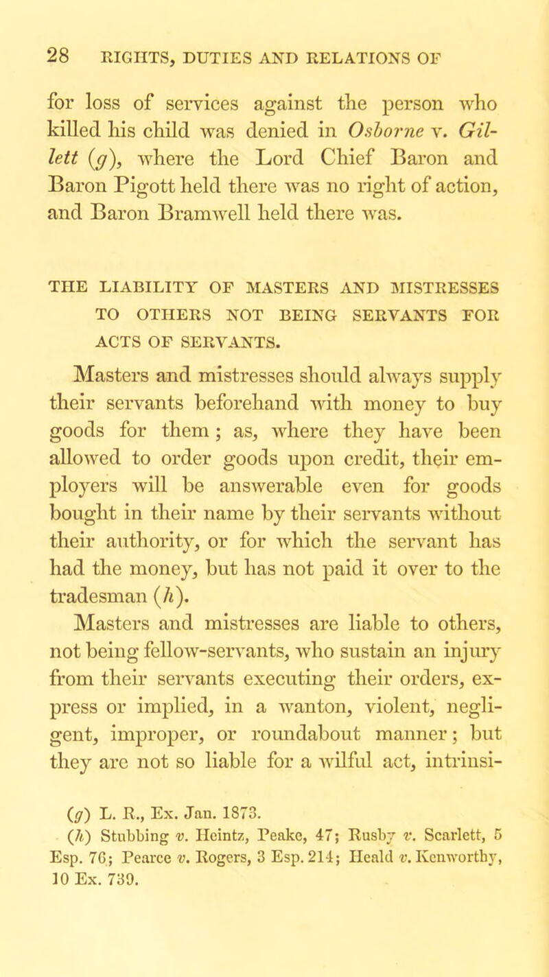 for loss of services against the person who killed his child was denied in Osborne v. Gil- lett (ff), where the Lord Chief Baron and Baron Pigott held there was no right of action, and Baron Bramwell held there was. THE LIABILITY OF MASTERS AND MISTRESSES TO OTHERS NOT BEING SERVANTS FOR ACTS OF SERVANTS. Masters and mistresses should always supply their servants beforehand with money to buy goods for them; as, where they have been allowed to order goods upon credit, their em- ployers will be answerable even for goods bought in their name by their servants without their authority, or for which the servant has had the money, but has not paid it over to the tradesman (/i). Masters and mistresses are liable to others, not being fellow-seiwants, who sustain an injur}' from their servants executing their orders, ex- press or implied, in a wanton, violent, negli- gent, improper, or roundabout manner; but they are not so liable for a wilfrd act, intrinsi- (ff) L. R., Ex. Jan. 1873. (A) Stubbing v. Heintz, Peake, 47; Rusbj v. Scarlett, 5 Esp. 76; Pearce v. Rogers, 3 Esp. 214; Healcl v. Kenworthy, 10 Ex. 739.