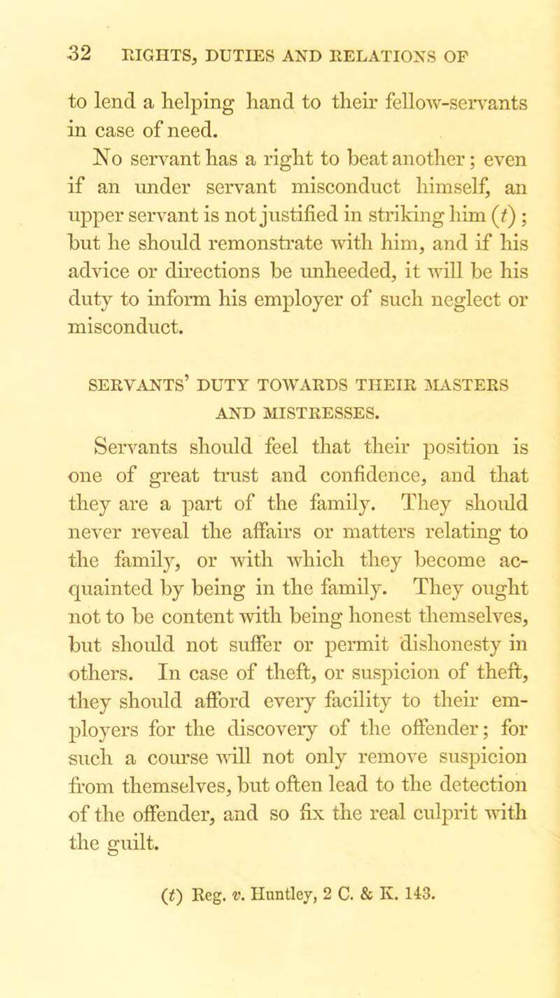 to lend a helping hand to their fellow-serv^ants in case of need. No servant has a right to beat another; even if an under servant misconduct himself, an upper servant is not justified in striking him (^) ; but he shoidd remonstrate Avith him, and if his advice or directions be imheeded, it will be his duty to inform his employer of such neglect or misconduct. servants’ duty towards their aUVSTERS AND MISTRESSES. Servants shoidd feel that their position is one of great trust and confidence, and that they are a part of the family. They shoidd ncA'er reveal the affairs or matters relating to the family, or avith Avhich they become ac- quainted by being in the family. They ought not to be content with being honest themselves, but shoidd not suffer or permit dishonesty in others. In case of theft, or suspicion of theft, they should afford every facdity to them em- ployers for the discovery of the offender; for such a com’se vdl not only remove suspicion from themselves, but often lead to the detection of the offender, and so fix the real culprit with the guilt. (t) Reg. V. Huntley, 2 C. & K. 143.