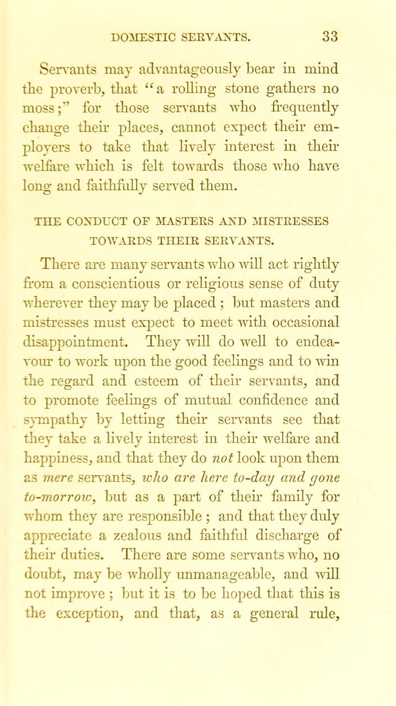 Seivants may advantageously bear in mind the j)roverb, that ‘‘ a rolling stone gathers no moss;” for those servants who frequently change their places, cannot expect their em- ployers to take that lively interest in their welfare which is felt towards those who have long and faithfully seiwed them. THE CONDUCT OF MASTERS AND MISTRESSES TOWARDS THEIR SERVANTS. There are many servants who ■will act rightly from a conscientious or religious sense of duty wherever they may be placed ; but masters and mistresses must exjject to meet with occasional disappointment. They will do well to endea- vour to work upon the good feelings and to win the regard and esteem of their servants, and to promote feelings of mutual confidence and sympathy by letting their servants see that they take a lively interest in their welfare and happiness, and that they diO not look upon them as mere serv'ants, loho are here to-day and gone to-morroic, but as a j)art of their family for whom they are responsible ; and that they duly appreciate a zealous and faithfrd discharge of their duties. There are some servants who, no doubt, may be Avholly unmanageable, and Avill not improve ; but it is to be hoped that this is the exception, and that, as a general rule.