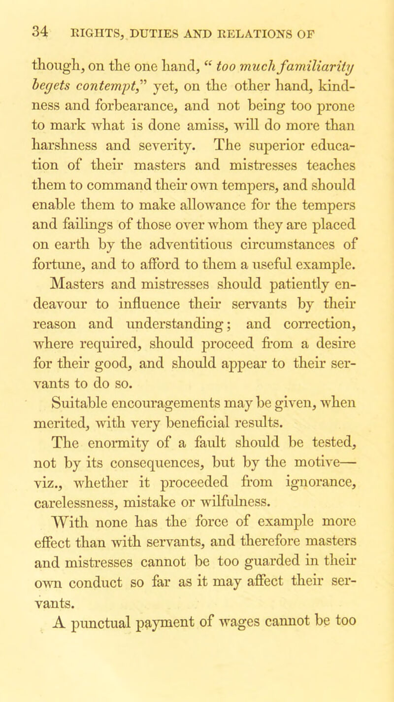 though, on the one hand, “ too much familiarity begets contempt,” yet, on the other hand, kind- ness and forbearance, and not being too prone to mark what is done amiss, 'ruU do more than harshness and severity. The superior educa- tion of their masters and mistresses teaches them to command their own tempers, and should enable them to make allowance for the tempers and failings of those over whom they are placed on earth by the adventitious circvunstances of fortune, and to afford to them a itseful example. Masters and mistresses should patiently en- deavour to influence their servants by their reason and understanding; and correction, where required, should proceed fl-om a desire for their good, and should appear to their ser- vants to do so. Suitable encouragements may be given, when merited, with very beneficial results. The enormity of a favdt should be tested, not by its consequences, but by the motive— viz., whether it proceeded from ignorance, carelessness, mistake or wilfrdness. Witli none has the force of example more effect than with servants, and therefore masters and mistresses cannot be too guarded in their own conduct so far as it may affect their ser- vants. A pimctual payment of wages cannot be too