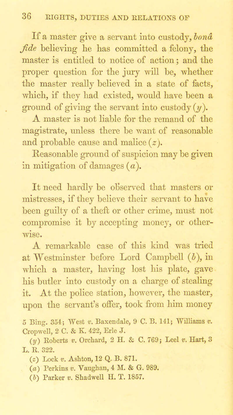 If a master give a servant into custody, bond fide believing he has committed a felony, the master is entitled to notice of action; and the proper question for the jury will be, whether the master really believed in a state of facts, which, if they had existed, would have been a ground of giving the servant into custody (y). A master is not liable for the remand of the magistrate, unless there be want of reasonable and probable cause and malice {z). Reasonable ground of suspicion may be given in mitigation of damages (a). It need hardly be observed that masters or mistresses, if they believe their servant to have been guilty of a theft or other crime, must not compromise it by accepting money, or other- wise. A remarkable case of this kind was tried at Westminster before Lord Campbell (i), m which a master, having lost his plate, gave his butler into custody on a charge of stealing it. At the police station, howevei*, the master, upon the servant’s offer, took from him money 5 Bing. 354; West v. Baxendale, 9 C. B. 141; Williams r. Cropwell, 2 C. & K. 422, Erie J. (y) Roberts v. Orchard, 2 H. & C. 769; Leel v. Hart, 3 L. R. 322. (2) Lock V. Ashton, 12 Q. B. 871. {a) Perkins v. Vaughan, 4 M. & G. 989. (5) Parker v. Shadwell II. T. 1867.