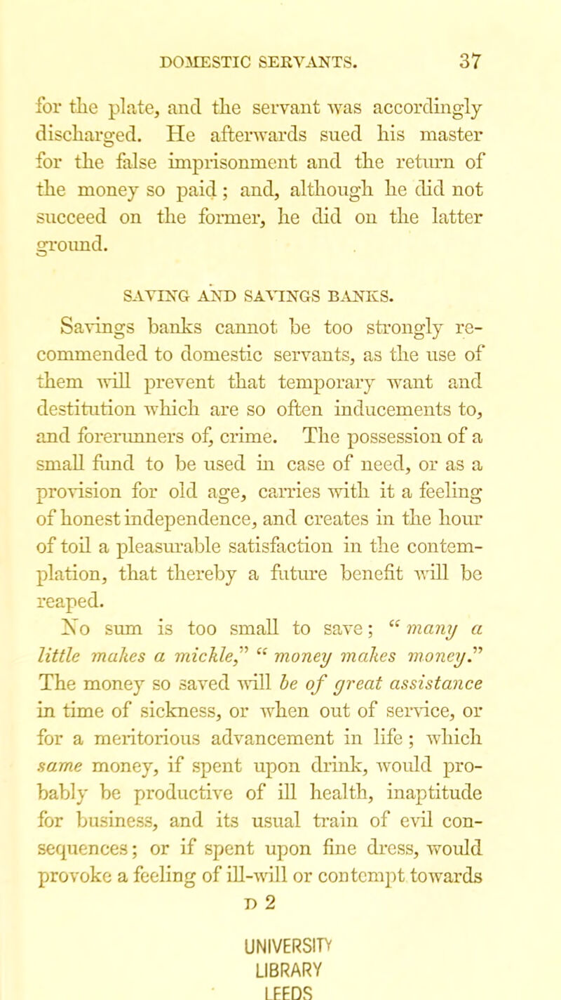 for the plate, and the servant was accordingly discharo-ed. He afterwards sued his master o for the false impnsonment and the return of the money so paid; and, although he did not succeed on the former, he did on the latter gi'oimd. SATING AND SA\MNGS BANKS. Savings banks cannot be too strongly re- commended to domestic servants, as the use of them will prevent that temporary want and destitution which are so often inducements to, and forerimners ofj crime. The possession of a small ftmd to be used m case of need, or as a provision for old age, carries with it a feeling of honest independence, and creates in the hour of toil a pleasurable satisfaction in the contem- plation, that thereby a ftitm'e benefit will be reaped. IS o sum is too small to save; “ many a little makes a mickle,'’’ “ money makes money'' The money so saved aHII he of great assistance in time of sickness, or when out of sei-vfice, or for a meritorious advancement in life ; which same money, if spent upon drink, woidd pro- bably be productive of ill health, inaptitude for business, and its usual ti’ain of evil con- sequences ; or if spent upon fine di’css, woidd provoke a feeling of ill-will or contempt towards D 2 UNIVERSITV LIBRARY LEEDS