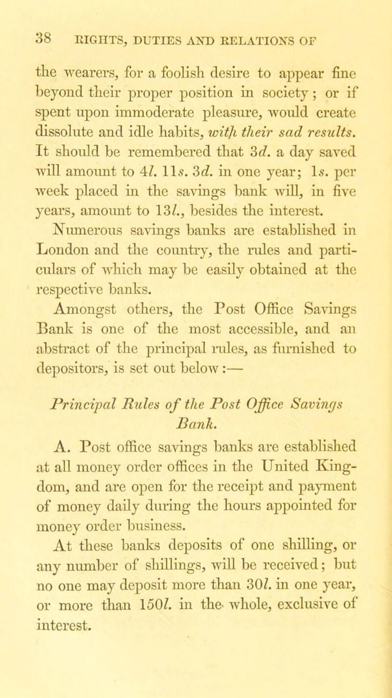 the wearers, for a foolish desire to appear fine beyond their proper position in society; or if spent upon immoderate pleasure, woidd create dissolute and idle habits, wiiji their sad results. It should be remembered that 3 c/. a day saved will amoimt to 4/. II5. 3c/. in one year; Is. per week placed in the sa\dngs bank will, in five years, amoimt to 13/., besides the interest. Numerous savings banks are established in London and the coimtry, the rides and parti- culars of Avhich may be easily obtained at the respective banks. Amongst others, the Post Office Savings Bank is one of the most accessible, and an abstract of the princij^al rules, as fiimished to depositors, is set out below:— Principal Rules of the Post Office Savings Bank. A. Post office savings banks are established at all money order offices in the United King- dom, and are open for the receipt and pajmient of money daily during the hours appointed for money order business. At these banks deposits of one shilling, or any number of shillings, will be received; but no one may deposit more than 30/. in one year, or more than 150/. in the- whole, exclusive of interest.