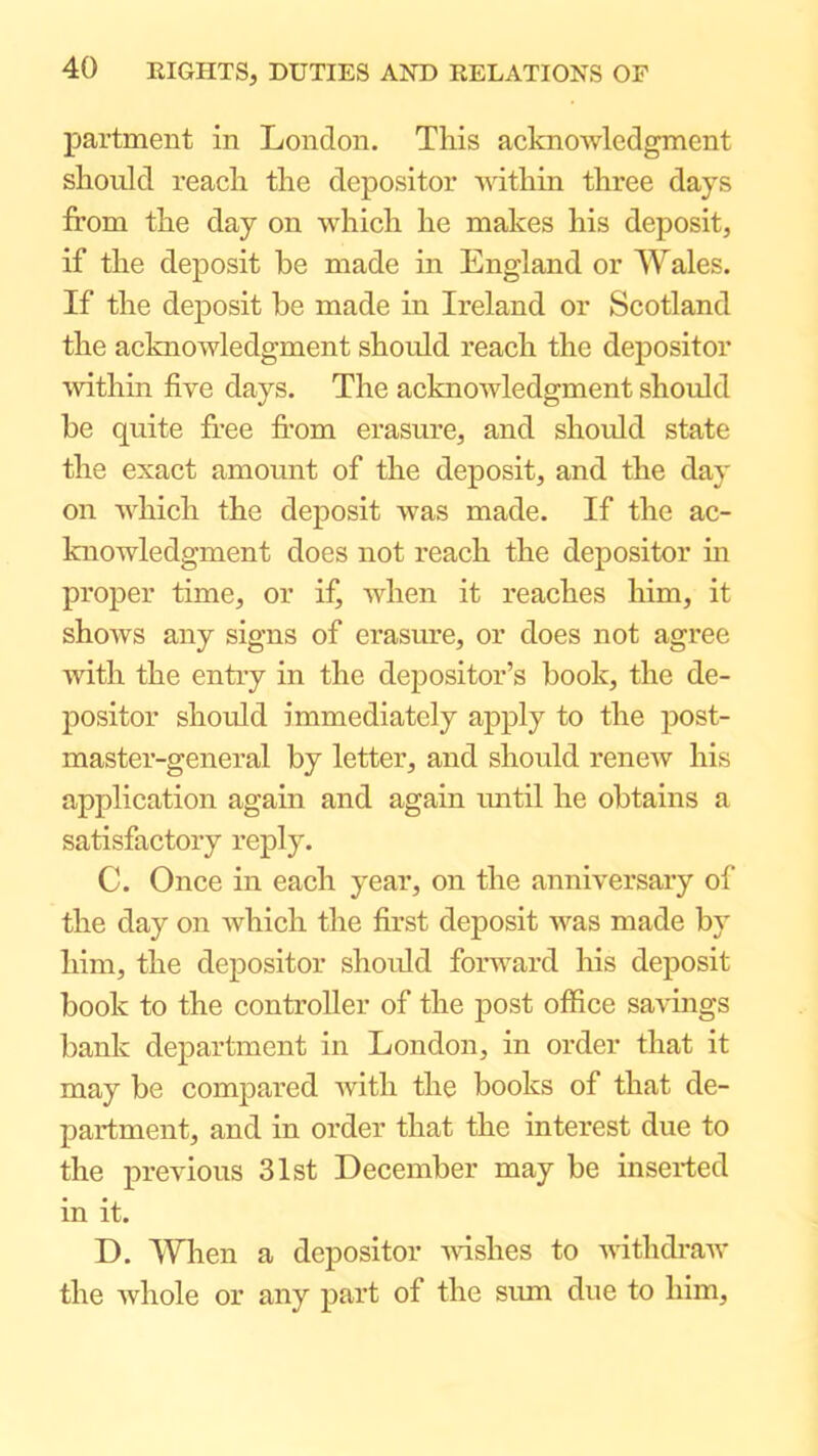 partment in London. This acknowledgment should reach the depositor within three days from the day on which he makes his deposit, if the deposit be made in England or Wales. If the deposit be made in Ireland or Scotland the acknowledgment shoidd reach the depositor within five days. The acknowledgment should be quite free fi’om erasure, and should state the exact amount of the deposit, and the day on which the deposit was made. If the ac- knowledgment does not reach the depositor in proper time, or if, when it reaches him, it shows any signs of erasure, or does not agree with the entry in the depositor’s book, the de- positor should immediately apply to the post- master-general by letter, and should reneAv his application again and again imtil he obtains a satisfactory reply. C. Once in each year, on the anniversary of the day on which the first deposit was made by him, the depositor shoidd forward his deposit book to the controller of the post office savings bank department in London, in order that it may be compared with the books of that de- partment, and in order that the interest due to the previous 31st December may be inserted in it. D. When a depositor -wishes to withcfraw the Avhole or any part of the sum due to him.