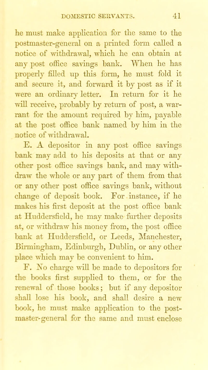 he must make application for the same to the postmaster-general on a printed form called a notice of AvithdraAval, which he can obtain at any post office savings bank. AYlien he has properly filled up this form, he must fold it and seciu’e it, and forward it by post as if it were an ordinary letter. In retm-n for it he niU receive, probably by retinm of post, a war- rant for the amoimt required by him, payable at the post office bank named by him in the notice of 'withdrawal. E. A depositor in any post office savings bank may add to his deposits at that or any other post office sa'vings bank, and may with- draw the whole or any part of them from that or any other post office sa-vungs bank, without change of deposit book. For instance, if he makes his first deposit at the post office bank at Huddersfield, he may make further deposits at, or -withdraw his money from, the post office bank at Huddersfield, or Leeds, Manchester, Birmingham, Edinburgh, Dublin, or any other place which may be convenient to him. F. Xo charge 's\dll be made to depositors for the books first supplied to them, or for the renewal of those books; but if any depositor shall lose his book, and shall desire a new book, he must make application to the post- master-general for the same and must enclose