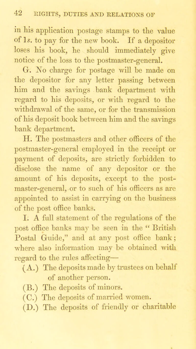 in his application postage stamps to the value of ] s. to pay for the new book. If a depositor loses his book, he should immediately give notice of the loss to the postmaster-general. G. No charge for postage will be made on the depositor for any letter passing between him and the savings bank department -with regard to his deposits, or with regard to the unthdrawal of the same, or for the transmission of his deposit book between him and the savings bank department. H. The postmasters and other officers of the postmaster-general employed in the receipt or payment of deposits, are strictly forbidden to disclose the name of any depositor or the amount of his deposits, except to the post- master-general, or to such of his officers as are appointed to assist in carrying on the business of the post office banks. I. A full statement of the regulations of the post office banks may be seen in the “ British Postal Guide,” and at any post office bank; where also information may be obtained mth regard to the rules affecting— (A.) The deposits made by trustees on behalf of another person. (B.) The deposits of minors. (C.) The deposits of married Avomen. (D.) The deposits of friendly or charitable