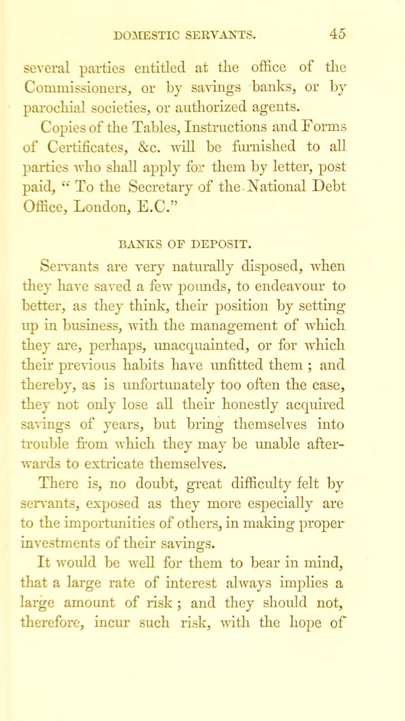 several parties entitled at tlie office of the Commissioners, or by sa^dngs banks, or by parochial societies, or authorized agents. Copies of the Tables, Instructions and Forms of Certificates, &c. vdll be furnished to all pax-ties who shall apply for them by letter, post paid, To the Secretary of the National Debt Office, London, E.C.” BANKS OP DEPOSIT. Seivants are very ixaturaUy disposed, when they have saved a few poimds, to endeavoxu’ to bettei-, as they think, their position by setting- up in business, Avith the management of Avhich they are, perhaps, imacquainted, or for Avhich their previous habits haA'e imfitted them ; and thereby, as is unfortimately too often the case, they not only lose all their honestly acquired saA-ings of years, but bring themselves into trouble fi:om AA'hich they may be xmable after- wards to exti-icate themselves. There is, no doubt, great difficxdty felt by sei-A'ants, exposed as they more especially are to the impoi-txmities of others, in making propei- inA'Cstments of their savings. It Avoidd be AveU for them to bear in mind, that a large rate of interest ahvays implies a large amount of i-isk ; and they should not, therefore, incur such i-isk, AA-ith the hope of