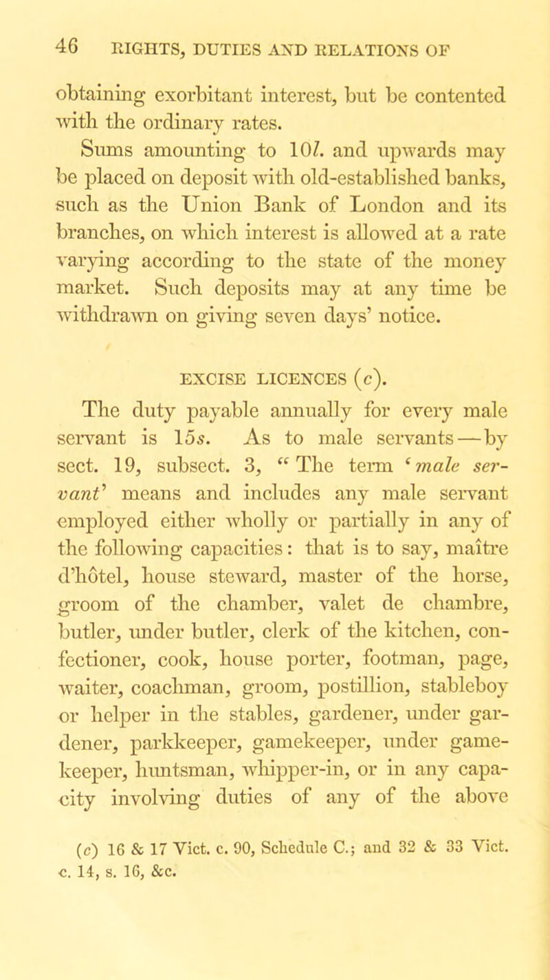 obtaining exorbitant interest, but be contented witli the ordinary rates. Sums amounting to lOZ. and upwards may be placed on deposit with old-established banks, such as the Union Bank of London and its branches, on which interest is allowed at a rate varying according to the state of the money market. Such deposits may at any time be withdrawn on giving seven days’ notice. EXCISE LICENCES (c). The duty payable annually for every male servant is 15^. As to male servants—by sect. 19, subsect. 3, “ The term ‘ male ser- vant means and includes any male servant employed either wholly or partially in any of the following capacities: that is to say, maitre d’hotel, house steward, master of the horse, groom of the chamber, valet de chambre, butler, imder butler, clerk of the kitchen, con- fectioner, cook, house porter, footman, page, waiter, coachman, groom, postillion, stableboy or helper in the stables, gardener, imder gar- dener, parkkeeper, gamekeeper, under game- keeper, himtsman, whipper-in, or in any capa- city involving duties of any of the above (c) 16 & 17 Viet. c. 90, Schedule C.; and 32 & 33 Viet, c. 14, s. 16, &c.