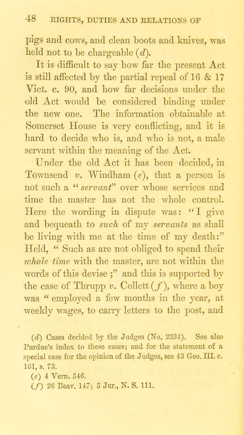 pigs and cows, and clean boots and knives, was beld not to be chargeable {d). It is difficult to say how far the present Act is still affected by the partial repeal of 16 & 17 Viet. c. 90, and how far decisions under the old Act would be considered binding under the new one. The information obtainable at Somerset House is very conflicting, and it is hard to decide Avho is, and who is not, a male servant within the meaning of the Act. Under the old Act it has been decided, in Townsend v. Windham (e), that a person is not such a servant' over whose services and time the master has not the AAdiole control. Here the wording in dispute was: ‘‘I give and bequeath to such of my servants as shall be living with me at the time of my death:” Held, “ Such as are not obliged to spend their tvhole time with the master, are not within the Avords of this devise and this is supported by the case of Thrupp v. CoUett(y), where a boy Avas “ employed a few months in the year, at Aveekly wages, to carry letters to the post, and (<Z) Cases decided by the Judges (No. 2334). See also Purdue’s index to these cases; and for the statement of a special case for the opinion of the Judges, see 43 Geo. III. c. 161, s. 73. (e) 4 Vem. 546. (/) 26 Beav. 147; 5 Jur., N, S. 111.