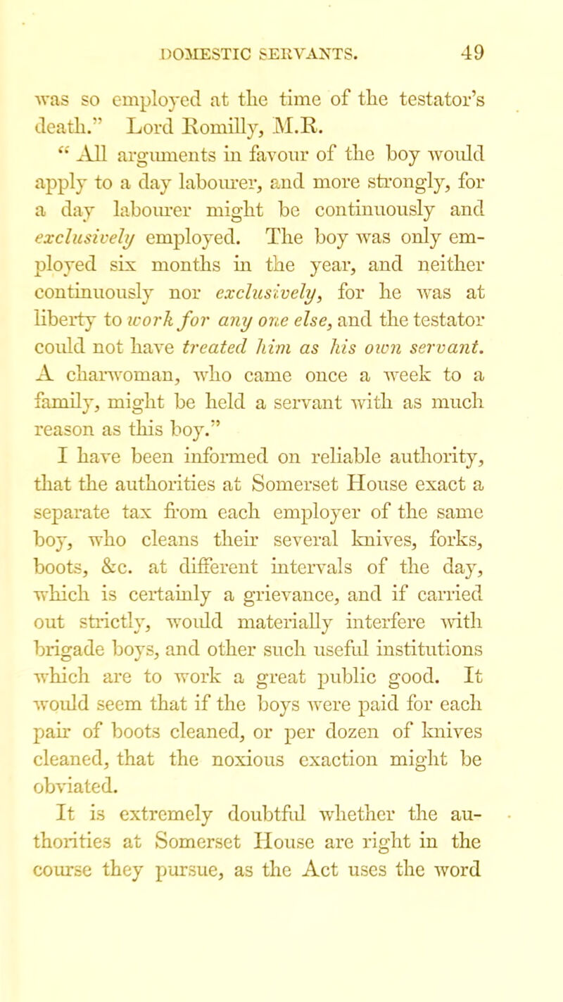 Avas so employed at tlie time of tlie testator’s death.” Lord Romilly, M.R. ‘‘ AM arguments in favour of tlie boy ivoidd apply to a day laboiu-er, and more strongly, for a day laboimer might be continuously and exclusively employed. The boy Avas only em- ployed six months m the year, and neither continuously nor exclusively, for he Avas at liberty to icorkfor any one else, and the testator could not liaA'e treated Mm as his oion servant. A chanvoman, Aidio came once a AA^eek to a family, might be held a servant Avith as much reason as this boy.” I have been informed on reliable authority, tliat the authorities at Somerset House exact a separate tax from each employer of the same boy, Avho cleans their several kniA^es, forks, boots, &c. at different inteivals of the day, Avhich is certainly a grievance, and if carried out strictly, AA’Oidd mateiiaUy interfere Avith brigade boys, and other such useful institutions AA'hich ai’e to Avork a great public good. It Avoidd seem that if the boys Avere paid for each pair of boots cleaned, or per dozen of knives cleaned, that the noxious exaction might be obviated. It is extremely doubtfrd Avhether the au- thorities at Somerset House are right in the course they pursue, as the Act uses the Avord