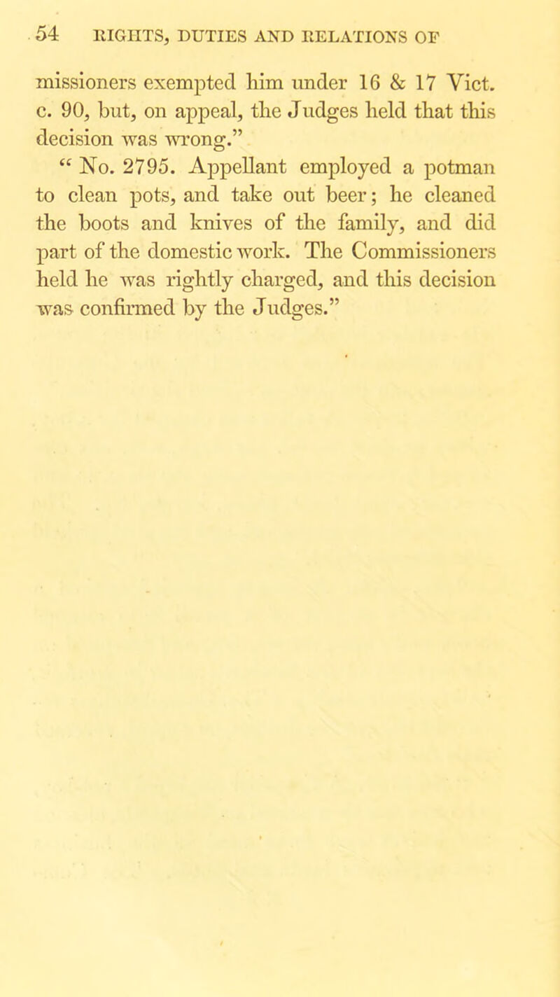 missioners exempted liim under 16 & 17 Viet, c. 90, but, on appeal, tlie Judges held that this decision was wrong.” “ No. 2795. Appellant employed a potman to clean pots, and take out beer; he cleaned the boots and knives of the family, and did part of the domestic work. The Commissioners held he was rightly charged, and this decision was confirmed by the Judges.”