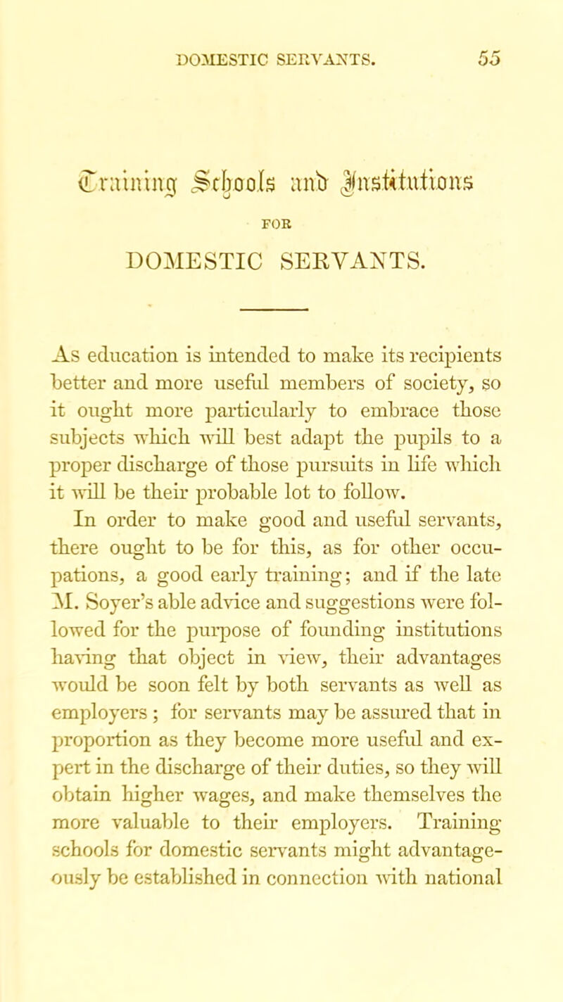 ^rainin^ .Stixools (J(nstUu.timis FOR DOMESTIC SEEVANTS. As education is intended to make its recipients better and more useM members of society, so it ought more particidarly to embrace those subjects vhich will best adapt the pupils to a proper discharge of those pursuits in Life which it will be their probable lot to foUow. In order to make good and usefid servants, there ought to be for this, as for other occu- pations, a good early training; and if the late M. Soyer’s able advice and suggestions were fol- lowed for the purpose of founding institutions liaA-ing that object in \-iew, their advantages would be soon felt by both servants as AveU as employers ; for servants may be assured that in proportion as they become more usefid and ex- pert in the discharge of their duties, so they will obtain higher ivages, and make themselves the more valuable to their employers. Training- schools for domestic seiwants might advantage- ously be established in connection -ulth national