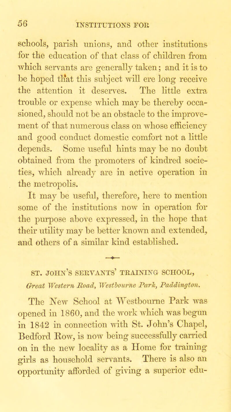 schools, parish unions, and other institutions for the education of that class of children from which servants are generally taken; and it is to be hoped th*at this subject will ere long receive the attention it deserves. The little extra trouble or expense Avhich may be thereby occa- sioned, shordd not be an obstacle to the improve- ment of that numerous class on whose efficiency and good conduct domestic comfort not a little depends. Some useful hints may be no doubt obtained from the promoters of kindred socie- ties, which already are in active operation in the metropolis. It may be usefrd, therefore, here to mention some of the institutions now in operation for the purpose above expressed, in the hope that their utility may be better known and extended, and others of a similar kind established. ST. John’s seevants’ tkmning school, Ch'cat Western Itoad, Wesfbotirne Park, Paddington. The New School at Westboume Park was opened in 1860, and the work Avhich was begim in 1842 in connection vdth St. John’s Chapel, Bedford Kow, is now being successfully canded on in the new locality as a Home for trainmg girls as household servants. There is also an opportunity afforded of giving a superior edu-