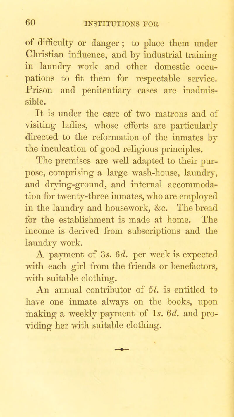 of difficulty or danger; to place them under Christian influence, and by industrial training in laundry work and other domestic occu- pations to fit them for respectable service. Prison and penitentiary cases are inadmis- sible. It is under the care of two matrons and of visiting ladies, whose efforts are particularly directed to the reformation of the inmates by the inculcation of good religious principles. The premises are well adapted to their pur- pose, comprising a large wash-house, laimdiy, and drying-ground, and internal accommoda- tion for twenty-three inmates, who are employed in the laimdry and housework, &c. The bread for the establishment is made at home. The income is derived from subscriptions and the laundry work. A payment of 35. 6d. per week is expected with each girl from the friends or benefactors, with suitable clothing. An annual contributor of 51. is entitled to have one inmate always on the books, upon making a weekly payment of I5. Q>d. and pro- viding her with suitable clothing.