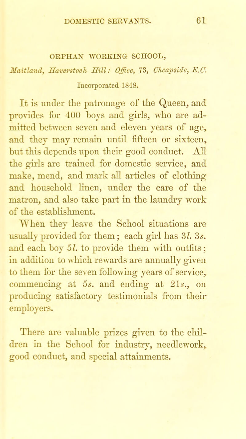 ORRH^VN -WORKING SCHOOL, Maitland, Haverstock Hill: Office, 73, CheajJside, E.C. Incorporated 1848. It is under the pati'onage of the Queen, and provides for 400 hoys and girls, who are ad- mitted between seven and eleven years of age, and tliey may remain until fifteen or sixteen, but this depends upon their good conduct. All the girls are ti-ained for domestic sei-sdce, and make, mend, and mark all articles of clothing and household linen, under the care of the matron, and also take part in the laundry Avork of the establislunent. When they leave the School situations are usually proAuded for them; each girl has 3Z. 3^. and each boy o/. to proAude them Avith outfits; in addition to Avhich rcAvards are annually given to them for the seven folloAving years of serAUce, commencing at os. and ending at 21^., on producing satisfactory testimonials from their employers. There are valuable prizes given to the chil- dren in the School for industry, needlcAvork, good conduct, and special attainments.