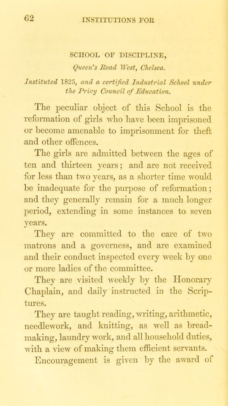 SCHOOL OF DISCIPLINE, Queen's Road West, Chelsea. Instituted 1825, and a certified Industrial School under the Privy Council of Education. The peculiar object of this School is the refomiation of girls who have been imprisoned or become amenable to imprisonment for theft and other offences. The gh’ls are admitted betv^een the ages of ten and thirteen years; and are not received for less than fvvo years, as a shorter time would be inadequate for the purpose of reformation; and they generally remain for a much longer period, extending in some instances to seven years. They are committed to the care of two matrons and a governess, and are examined and their conduct inspected every week by one or more ladies of the committee. They are visited weekly by the Honoraiy Chaplain, and daily instructed in the Scrip- tiu'es. They are taught reading, writing, arithmetic, needlework, and knitting, as well as bread- making, laundry work, and all household duties, with a \dew of making them efficient seiwants. Encouragement is given by the award of