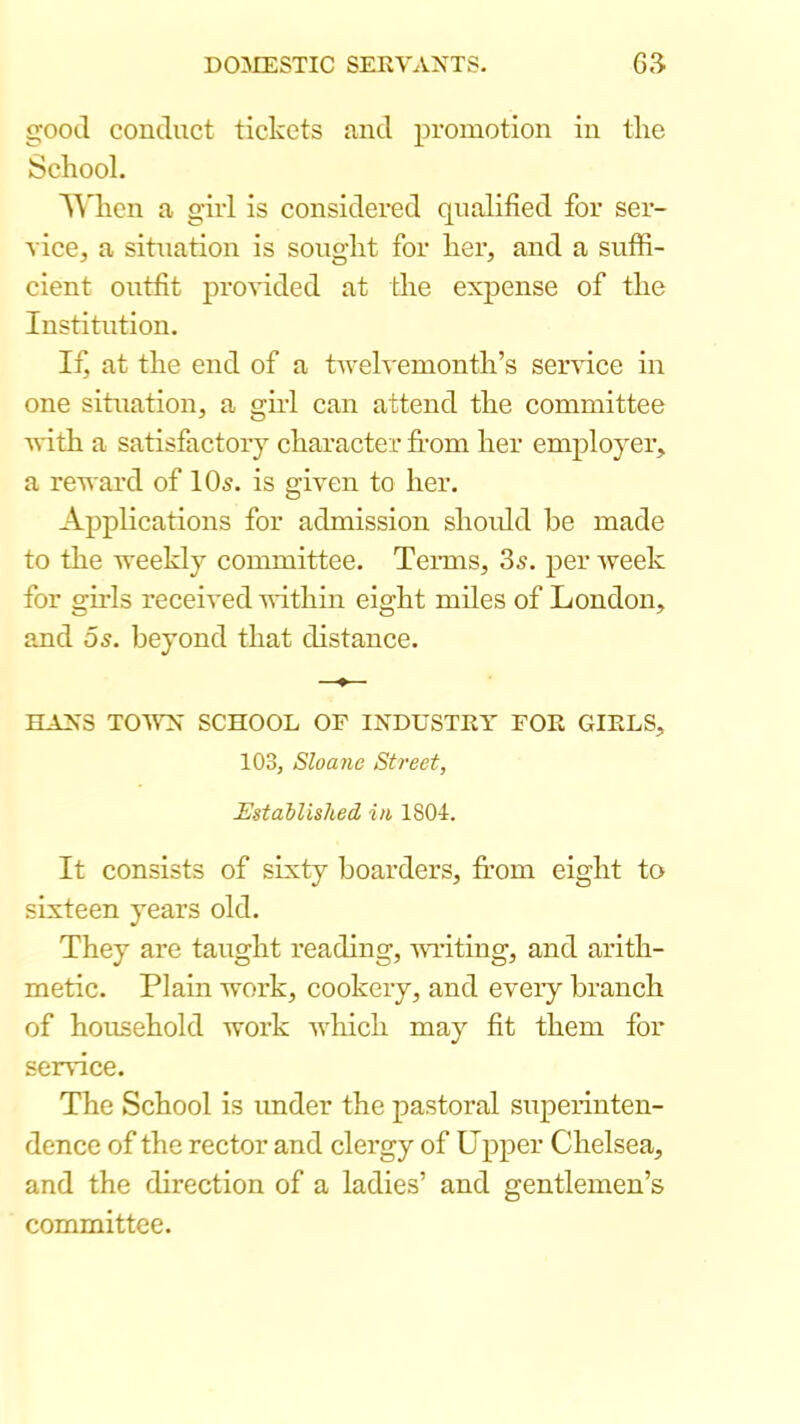 good conduct tickets and promotion in the School. ^A'hcn a girl is considered qualified for ser- vicCj a situation is sought for her, and a suffi- cient outfit provided at the expense of the Institution. If at the end of a tweh'emonth’s service in one situation, a girl can attend the committee with a satisfactory character fi-om her employer, a revard of 10^. is given to her. Applications for admission should he made to the weekly committee. Teims, 3^. per week for ghls received within eight miles of London, and 5s. beyond that distance. HANS TOWN SCHOOL OF INDUSTKY FOE GIELS, 103, Sloane Street, Estallished i/i 1804. It consists of sixty boarders, from eight to sixteen years old. They are taught reading, wn-iting, and arith- metic. Plain work, cookeiy, and every branch of household work which may fit them for serifice. The School is under the pastoral superinten- dence of the rector and clergy of Upper Chelsea, and the direction of a ladies’ and gentlemen’s committee.