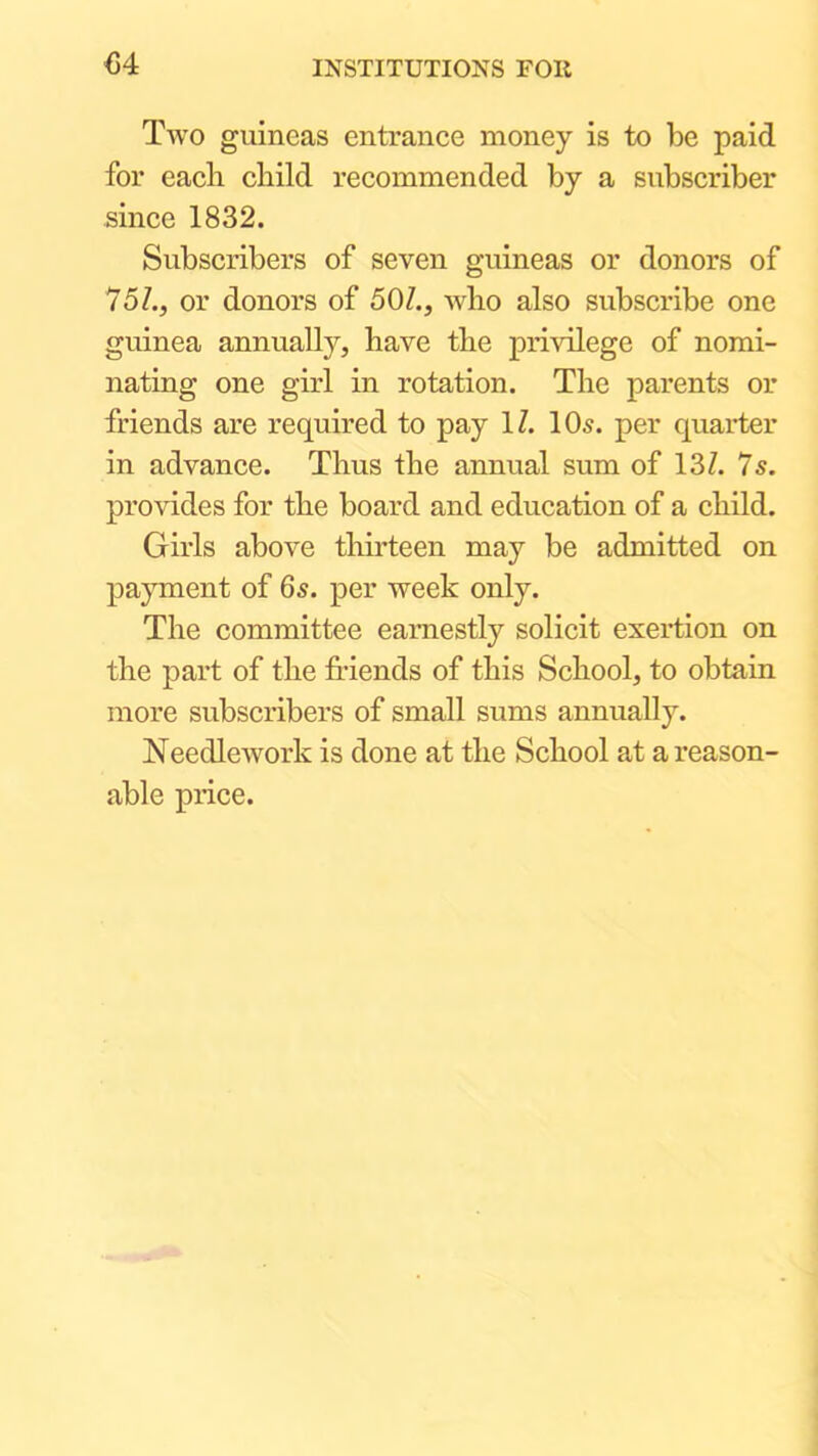 <34 Tavo guineas entrance money is to be paid for each child recommended by a subscriber since 1832. Subscribers of seven guineas or donors of 75Z., or donors of 501., avIio also subscribe one guinea annually, have the priAolege of nomi- nating one girl in rotation. The parents or friends are required to pay IZ. 10^. per quarter in advance. Thus the annual sum of 13Z. Is. proAudes for the board and education of a child. Girls above thirteen may be admitted on payment of 65. per Aveek only. The committee earnestly solicit exertion on the part of the friends of this School, to obtain more subscribers of small sums annually. NeedleAvork is done at the School at a reason- able price.