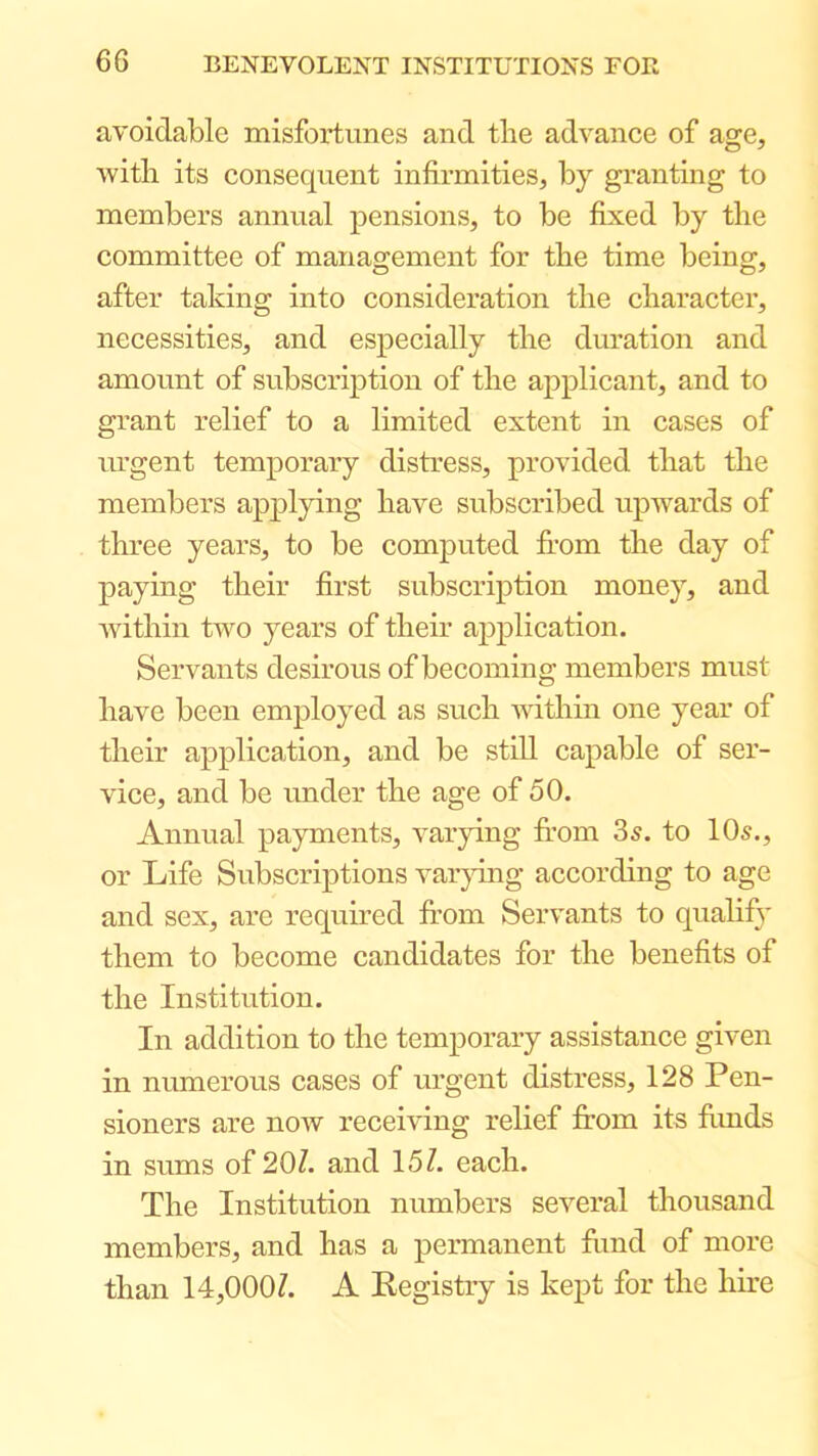 avoidable misfortunes and the advance of age, with its consequent infirmities, by granting to members annual pensions, to be fixed by the committee of management for the time being, after taking into consideration the character, necessities, and especially the duration and amount of subscription of the applicant, and to grant relief to a limited extent in cases of urgent temporary distress, provided that the members applying have subscribed upwards of three years, to be computed from the day of paying their first subscription money, and within two years of their application. Servants desirous of becoming members must have been employed as such A\dthin one year of their application, and be still capable of ser- vice, and be under the age of 50. Annual payments, varying from 35. to 10s., or Life Subscriptions var}fing according to age and sex, are required from Servants to qualify them to become candidates for the benefits of the Institution. In addition to the temporary assistance given in numerous cases of urgent distress, 128 Pen- sioners are now receiving relief from its fimds in sums of 20/. and 15/. each. The Institution numbers several thousand members, and has a permanent fimd of more than 14,000/. A Kegistry is kept for the hire