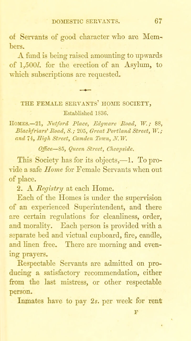 of Servants of good character avIio are Mem- bers. A fund is being- raised amounting to upwards of 1,500/. for the erection of an Asyhmi, to -which subscriptions are requested. THE FE3IALE SERVANTS’ HOME SOCIETY, Established 1836. Homes.—21, JVutford Place, Edgicare Road, TF. / 88, BlacTifriar s' Road, S.; 205, Great Portland Street, IF./ and 74, High Street, Camden Town, N. TF. Office—85, Queen Street, Clicapside. This Society has for its objects,—1. To pro- vide a safe Home for Female Servants when out of place. 2. A Registry at each Home. Each of the Homes is under the supervision of an experienced Superintendent, and there are certain regulations for cleanliness, order, and morality. Each person is pro-vdded -with a separate bed and victual cupboard, fire, candle, and linen free. There are morning and even- ing prayers. Respectable Servants are admitted on pro- ducing a satisfactory recommendation, either from the last mistress, or other respectable person. Inmates have to pay 2s. per week for rent F