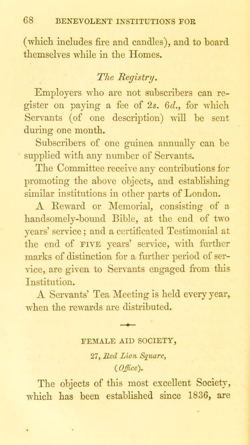 (wliich includes fire and candles), and to board themselves while in the Homes. The Registry. Employers who are not subscribers can re- gister on paying a fee of 2s. Qd., for Avhich Servants (of one deseription) Avill be sent during one month. Subscribers of one guinea annually can be supplied with any number of Servants. The Committee receive any contributions for promoting the above objects, and establislring similar institutions in other parts of London. A Reward or Memorial, consisting of a handsomely-bound Bible, at the end of two years’ service; and a certificated Testimonial at the end of five years’ service, vath further marks of distinction for a further period of ser- vice, are given to Servants engaged from this Institution. A Servants’ Tea Meeting is held every year, when the rewards are distributed. FEMALE AID SOCIETY, 27, Red lAoti Square, ( Offiee'). The objects of this most excellent Society, W'hich has been established since 1836, are