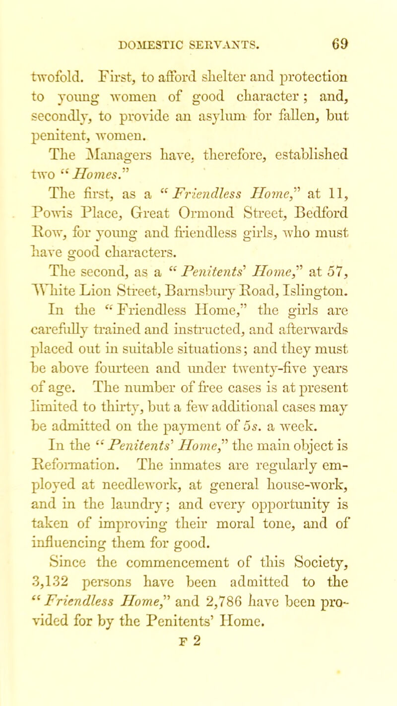 twofold. First, to afford shelter and protection to yoimg Avomen of good character; and, secondly, to proA’ide an asylum for fallen, hut penitent, AA'omen. The ^Managers have, therefore, established two “ Homes ” The first, as a ‘‘Friendless Home,^'' at 11, PoAAAS Place, Great Oi’mond Street, Bedford PoAv, for young and friendless girls, Avho must have good characters. The second, as a “ Penitents’’ Home,'’’ at 57, 'White Lion Sti’eet, Barnsbmy Boad, Islington. In the “Friendless Home,” the girls are carefrilly ti-ained and msti’ucted, and aftei’Avards placed out in suitable situations; and they must be above foiu’teen and imder tAventy-five years of age. The niunber of free cases is at present limited to thirty, but a feAv additional cases may be admitted on the payment of 5s. a Aveek. In the “ Penitents’’ Home^’ the main object is BefoiTnation. The inmates are regularly em- ployed at needleAvork, at general house-Avork, and in the laundry; and every opportimity is taken of improAung their moral tone, and of influencing them for good. Since the commencement of this Society, .3,1.32 persons have been admitted to the “Friendless Home’’ and 2,786 have been pro- A'ided for by the Penitents’ Home.