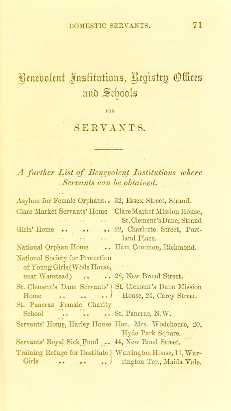 §cncbolcnt Jlnstituticms, IJcglsirn ^fEccs anb Srbools vj FOR SEUVAXTS. A further List of Benevolent Institutions ivhere . Servants can he obtained. Asylum for Female Orphans.. 32, Essex Street, Strand. Clare Market Seirants’ Home Clare Market Mission House, St. Clement’s Dane, Strand Girls’ Home .. .. .. 22, Charlotte Street, Port- land Place. National Orphan Home .. Ham Common, Richmond. National Society for Protection of Young Girls (Wede House, near Wanstead) .. .. 28, New Broad Street. St. Clement’s Dane Servants’) St! Clement’s Dane Mission Home .. .. . • J House, 24, Carey Street. St. Pancras Female Charity School .. .. .. St. Pancras, N.W. Servants’ H0195, Hai-ley House Hon. Mrs. Wodehouse, 20, Hyde Park Square. Seri'ants’ Royal Sick Fund .. 44, New Bond Street. Training Refngc for Destitute 1 Warrington House, 11, War- Girls .. .. / rington Ter., Maida Vale.