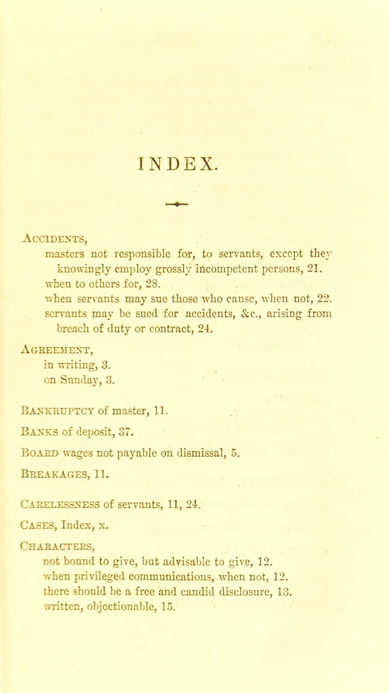 INDEX. Accidents, masters not responsible for, to servants, except they knowingly employ grossly incompetent persons, 21. when to others for, 28. when servants may sue those who cause, when not, 22. sen'ants may be sued for accidents, &c., arising from breach of duty or conti'act, 24. Agbeehext, in writing, 3. on Sunday, 3. BiSKHUPTCY of master, 11. Basks of deposit, 37. Board wages not payable on dismissal, 5. Breakages, 11. Carelesssess of servants, 11, 24. Cases, Index, x. Characters, not bound to give, but advisable to give, 12. when privileged communications, when not, 12. there should be a free and candid disclosure, 13. written, objectionable, l.’j.