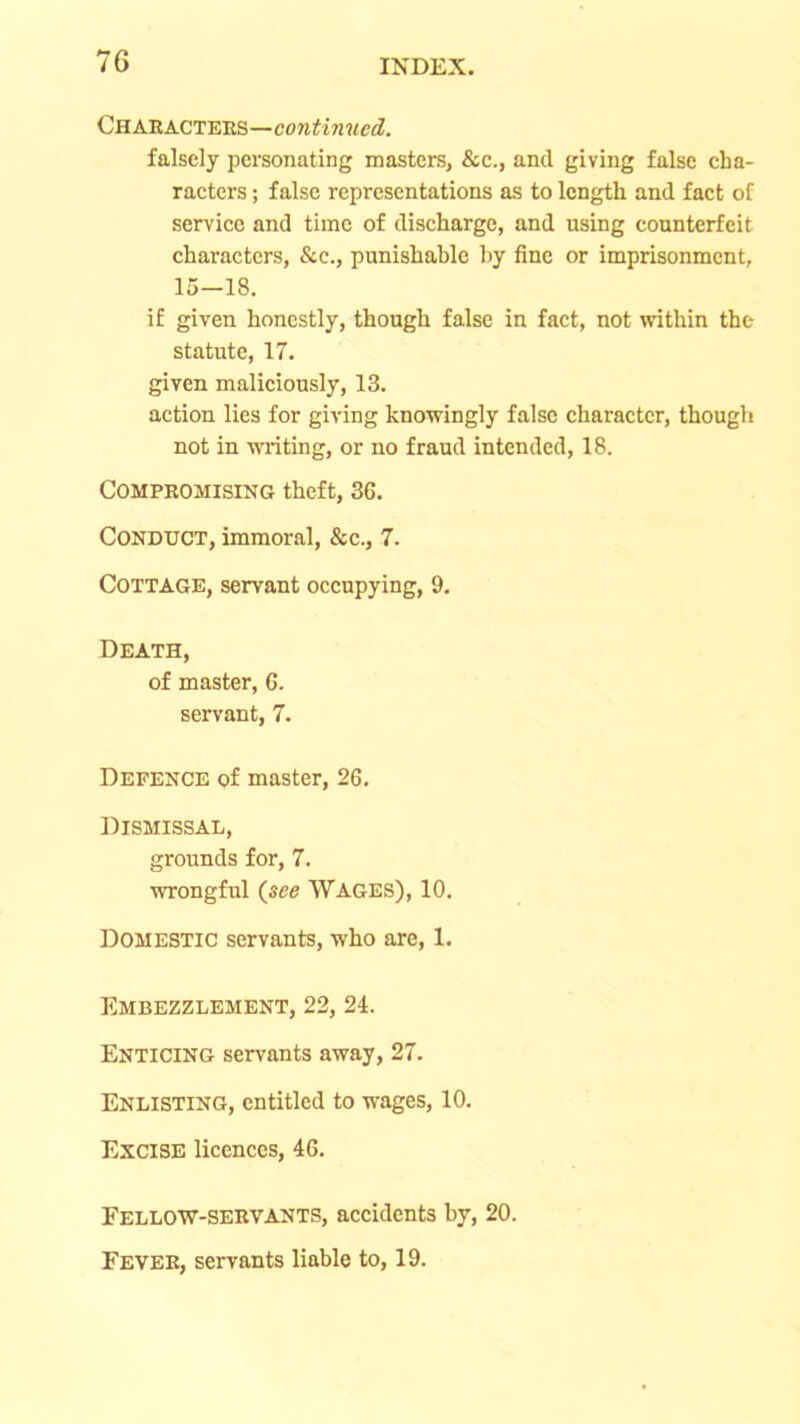 Characters— falsely personating masters, &c., and giving false cha- raeters; false representations as to length and fact of service and time of discharge, and using counterfeit characters, &c., punishable by fine or imprisonment, 15—18, if given honestly, though false in fact, not within the statute, 17. given maliciously, 13. action lies for giving knowingly false character, though not in writing, or no fraud intended, 18. Compromising theft, 36. Conduct, immoral, &c., 7. Cottage, servant occupying, 9. Death, of master, 6. servant, 7. Defence of master, 26, Dismissal, grounds for, 7. wrongful (see WAGES), 10, Domestic servants, who are, 1. Embezzlement, 22, 24. Enticing servants away, 27. Enlisting, entitled to wages, 10. Excise licences, 46. Fellow-servants, accidents by, 20. Fever, servants liable to, 19.