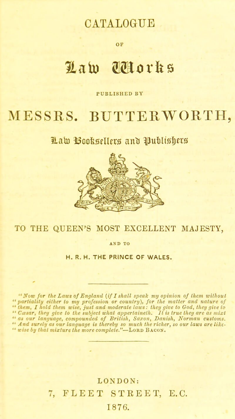 CATALOGUE OF Ha to (Seorlis PUBLISHED BY MESSRS. BUTTERWORTH, ILato ISoofescllcrs anti TO THE QUEEN’S MOST EXCELLENT MAJESTY, AND TO H. R. H. THE PRINCE OF WALES. “ A'oio for the Laws of England {if I shall speak my opinion of them without “ partiality either to my profession or country), for the matter and nature of “ them, I hold them wise, just and moderate laws: they give to God, they give to “ Ccesar, they give to the subject what appertaineth. It is true they are as mixt “ as our language, compounded of British, Saxon, Danish, Norman customs. “ And surely as our language is thereby so much the richer, so our laws are like-  wise by that mixture the more complete.—Lord Bacon. LONDON: 7, FLEET STREET, E.C. 1876.