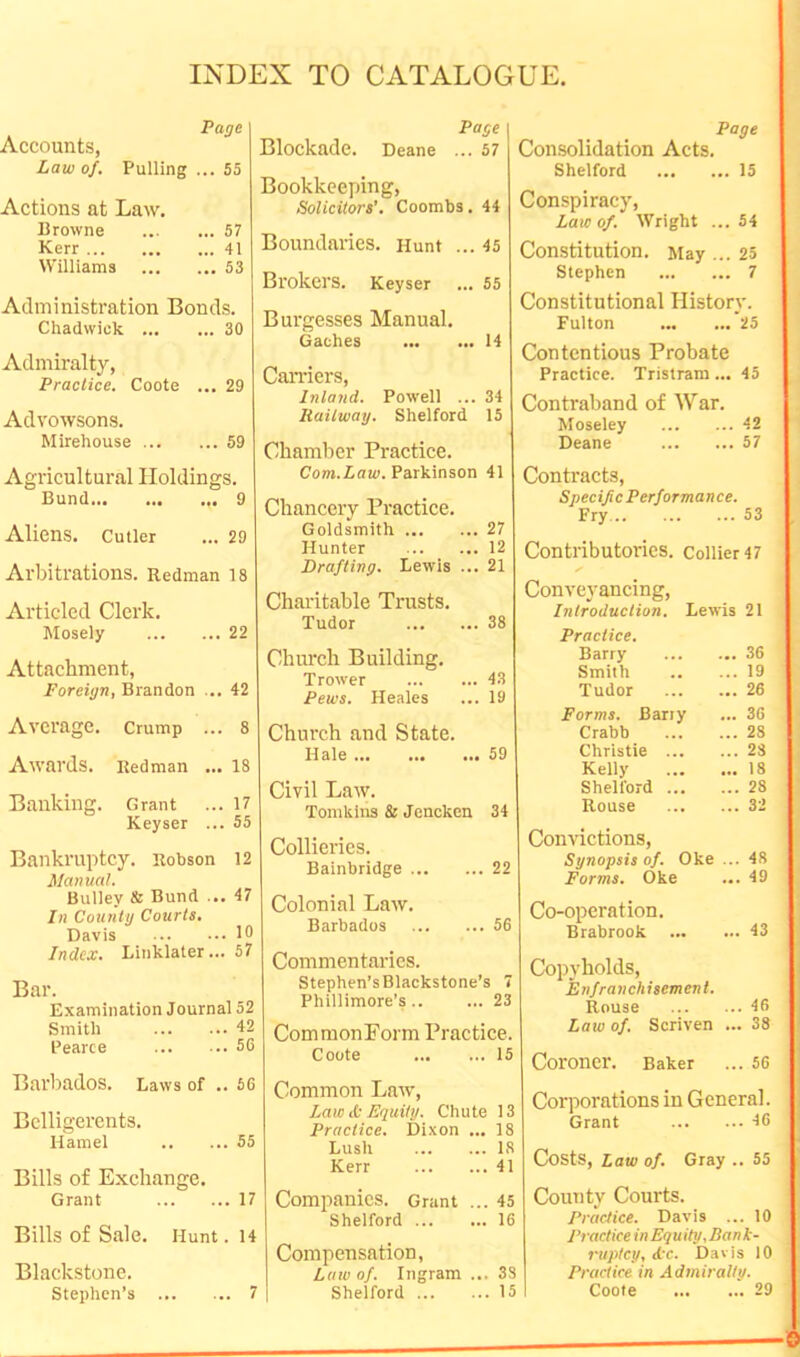 Page Accounts, Law of. Pulling ... 55 Actions at Law. Browne 57 Kerr 41 Williams 53 Administration Bonds. Chadwick 30 Admiralty, Practice. Coote ... 29 Advowsons. Mirehouse 59 Agricultural Holdings. Bund 9 Aliens. Cutler ... 29 Arbitrations. Redman 18 Articled Clerk. Mosely 22 Attachment, Foreign, Brandon ... 42 Average. Crump ... 8 Awards. Redman ... 18 Banking. Grant ... 17 Keyser ... 55 Bankruptcy. Robson 12 Manual. Bulley & Bund ... 17 In Counlg Courts. Davis 10 Index. Linklater... 57 Bar. Examination Journal 52 Smith 42 Pearce 56 Barbados. Laws of .. 66 Belligerents. Hamel 55 Bills of Exchange. Grant 17 Bills of Sale. Hunt. 14 Blackstone. Stephen’s 7 Page Blockade. Deane ... 57 Bookkeeping, Solicitors’. Coombs. 44 Boundaries. Hunt ... 45 Brokers. Keyser ... 55 Burgesses Manual. Caches 14 Carriers, Inland. Powell ... 34 Railway. Shelford 15 Chamber Practiee. Com.Law. Parkinson 41 Chanceiy Practice. Goldsmith 27 Hunter 12 Drafting. Lewis ... 21 Charitable Trusts. Tudor 38 Chiu'ch Building. Trower 43 Pews. Heales ... 19 Church and State. Hale 59 Civil Law. Tomkins & Jencken 34 Collieries. Bainbridge 22 Colonial Law. Barbados 56 Commentaries. Stephen’s Blackstone’s 7 Phillimore’s .. ... 23 CommonForm Practice. Coote 15 Common Law, Law <S: Equity. Chute 13 Practice. Dixon ... 18 Lush 18 Kerr 41 Companies. Grant ... 45 Shelford 16 Compensation, Law of. Ingram ... 33 Page Consolidation Acts. Shelford 15 Conspiracy, Law of. Wright ...54 Constitution. May ... 25 Stephen 7 Constitutional History. Fulton 25 Contentious Probate Practice. Tristram... 45 Contraband of War. Moseley 42 Deane 57 Contracts, Specific Performance. Fry 53 Contributories. Collier 47 Conveyancing, Introduction. Lewis 21 Practice. Barry 36 Smith 19 Tudor 26 Forms. Barry ... 36 Crabb 28 Christie 23 Kelly 18 Shelford 28 Rouse 32 Convictions, Synopsis of. Oke ... 48 Forms. Oke ... 49 Co-operation. Brabrook 43 Copyholds, Enfranchisement. Bouse 46 Law of. Scriven ... 38 Coroner. Baker ... 56 Corporations in General. Grant 46 Costs, Law of. Gray .. 55 County Courts. Practice. Davis ... 10 Practicein Equity,Bank- ruptcy, d'c. Davis 10 Practice in Admiralty.