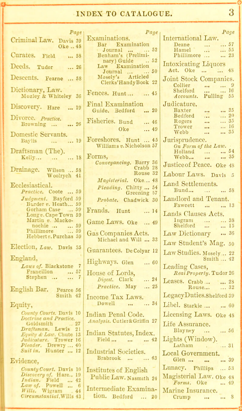 9> O INDEX TO CATALOGUE. Page Criminal Law. Davis 39 Oke .. 48 Curates. Ficui ... 58 Deeds. Tudor ... 26 Descents. Fearne ... 58 Dictionary, Law. Mozley & Whiteiey 36 Discovery. Hare ... 19 j Divorce, practice. I Browning 26 i Domestic Servants. B.aylis 19 Draftsman (The), j Kelly 18 I ' Drainage. Wilson ... 5S W oolrych 41 Ecclesiastical. Practice, Coote ... 59 Judgment. Bayford 59 Burder r. Heath... 59 Gorham Case .. 59 Long r. Cape Town 59 Martin v. Macko- nochie 59 Phillimore ... 59 Hehbertr. Purchas 59 Election, Law. Davis 35 England, Laws of. Blackstone 7 Francillon ... 57 Stephen 7 English Bar. Pearce 56 Smith 42 I/jnity, Count'! Courts. Davis 10 Doctrine and Practice. Goldsmith .. 27 Draftsman. Lewis 21 E'l'jit'j 6c Law. Chute 13 i Judicature. Trower 16 Pleader. Drewry ... 40 Suit in. Hunter ... 12 Evidence, County Court. Davis 10 Discovery of. Hare.. 19 Indian. Field ... 42 Law of, Powell ... 6 M ills. Wigram . 44 Page Examinations. Bar Examination Journal 52 Benham’s (Prelimi- nary) Guide .. 52 Law Examination Journal 50 Mosely’s Articled Clerks’HandyBook 22 Fences. Hunt 45 Final Examination Guide. Bedford ... 20 Fisheries. Bund ... 46 Oke ... 49 Foreshores. Hunt ... 45 Williams v.Nicholson 57 Forms, Conveyancing. Barry 36 Crabb 28 Rouse 32 Magisterial. Oke... 48 Pleading. Chitty ... 54 Greening -57 Probate. Chadwick 30 Frauds. Hunt ... 14 Game Laws. Oke ... 49 Gas Companies Acts. Michael and Will ... 33 Guarantees. DeColyar 12 Highways. Glen ... 60 House of Lords, Digest. Clark ... 24 Practice. May ... 25 Income Tax Laws. Dowell 34 Indian Penal Code. Analysis. Cutler&Grilfin 27 I Indian Statutes, Index. Field 42 Industrial Societies. Brabrook 43 Institutes of English I PublicLaw. Nasmith 24 ! Intermediate Examina- 1 tion. Bedford ... 20 3 Page International Law. Deane 57 Hamel 5,> Phillimore 23 Intoxicating Liquors Act. Oke 43 Joint Stock Companies. Collier 9 Shelford 16 Accounts. Pulling 55 Judicature. Baxter 35 Bedford 2l) Rogers 35 Trower 16 Webb 35 Jm'isprndcncc. On Form of the Law. Holland 54 Webb 35 Justiceof Peace, oke 48 Labour Laws. Davis 5 Land Settlements. Bund 58 Landlord and Tenant. Fawcett 13 Lands Clauses Acts. Ingram 38 Shelford 15 Law Dictionary ... 36 Law Student’s IMag. so Law Studies. Mosely .. 22 Smith ... 42 Leading Cases, Real Property. Tudor 26 Leases. Crabb 2S Rouse 32 LegacyDuties.Shelford 39 Libel. Starkie 60 Licensing Laws, oke 48 Life Assurance. Blayney 56 Lights (Window). Latham ... 31 Local Government. Glen 39 Lunacy. Phillips ... 53 Magisterial Law. oke 4s Forms. Oke ... 49 Marine Insurance.