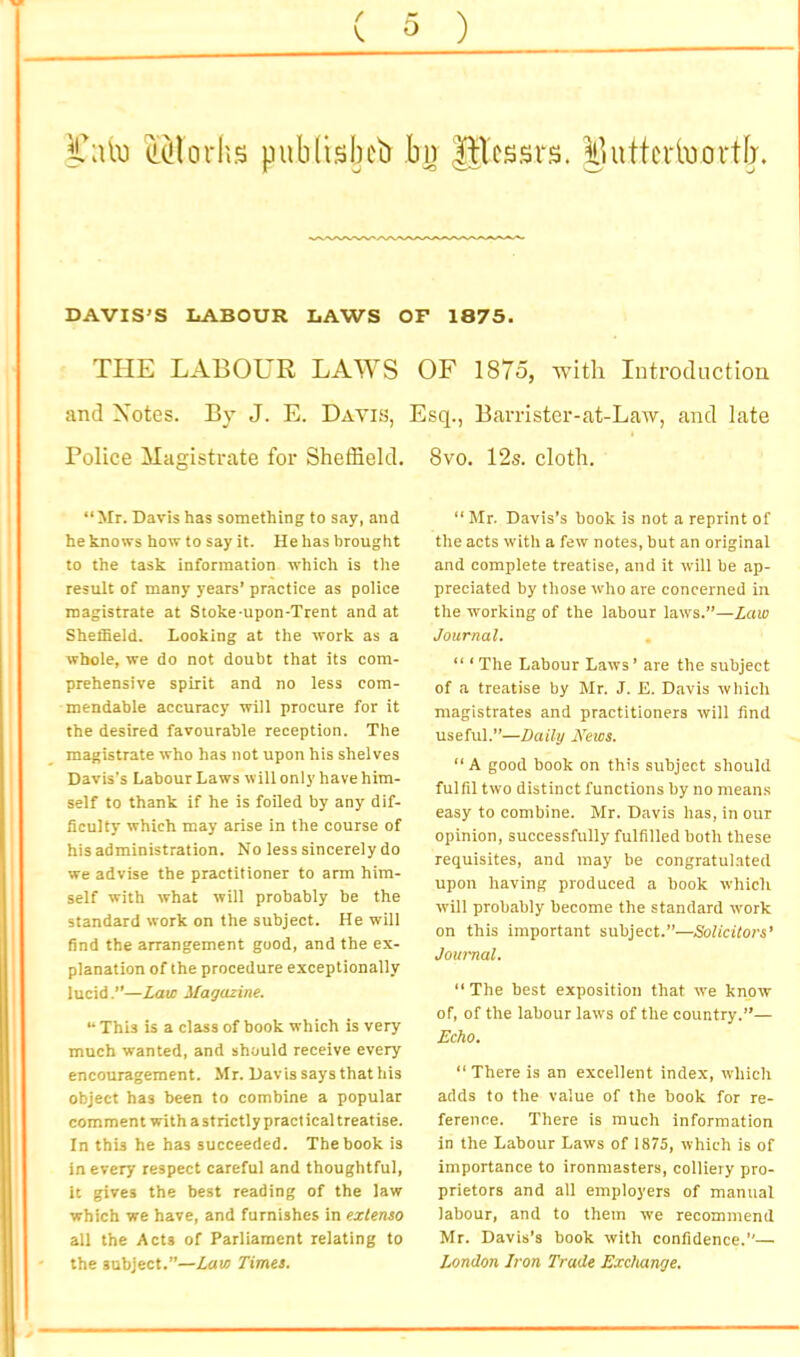 i’ato eMorhs publisbcb bii Ulcssrs. ilutfciivioi'tb. DAVIS'S LABOUR LAWS Or 1875. THE LABOUR LAWS OF 1875, ■with Introduction and Notes. By J. E. Davis, Esq., Barrister-at-Law, and late I Police HagisUate for ShelSeld. 8vo. 12s. cloth. “Mr. Davis has something to say, and he knows how to say it. He has brought to the task information which is the result of many years’ practice as police magistrate at Stoke-upon-Trent and at ShetBeld. Looking at the work as a whole, we do not doubt that its com- prehensive spirit and no less com- mendable accuracy will procure for it the desired favourable reception. The magistrate who has not upon his shelves Davis's Labour La ws wiil only have him- self to thank if he is foiled by any dif- ficulty which may arise in the course of his administration. No less sincerely do we advise the practitioner to arm him- self with what will probably be the standard work on the subject. He will find the arrangement good, and the ex- planation of the procedure exceptionally lucid.’’—Law Magazine. “ This is a class of book which is very much wanted, and should receive every encouragement. Mr. Davis says that his object has been to combine a popular comment with a strictly practical treatise. In this he has succeeded. The book is in every respect careful and thoughtful, it gives the best reading of the law which we have, and furnishes in exlenso all the Acta of Parliament relating to the subject.”—Law Times. “ Mr. Davis’s book is not a reprint of the acts with a few notes, but an original and complete treatise, and it will be ap- preciated by those who are concerned in the working of the labour laws.”—Law Journal. , “ ‘ The Labour Laws ’ are the subject of a treatise by Mr. J. E. Davis which magistrates and practitioners will find useful.”—Daily A’’ews. “ A good book on this subject should fulfil two distinct functions by no mean.s easy to combine. Mr. Davis has, in our opinion, successfully fulfilled both these requisites, and may be congratulated upon having produced a book which will probably become the standard work on this important subject.”—Solicitors’ Journal. “The best exposition that we know of, of the labour laws of the country.”— Echo. “ There is an excellent index, which adds to the value of the book for re- ference. There is much information in the Labour Laws of 1875, which is of importance to ironmasters, colliery pro- prietors and all employers of manual labour, and to them we recommend Mr. Davis’s book with confidence.”— London Iron Trade Exchange.