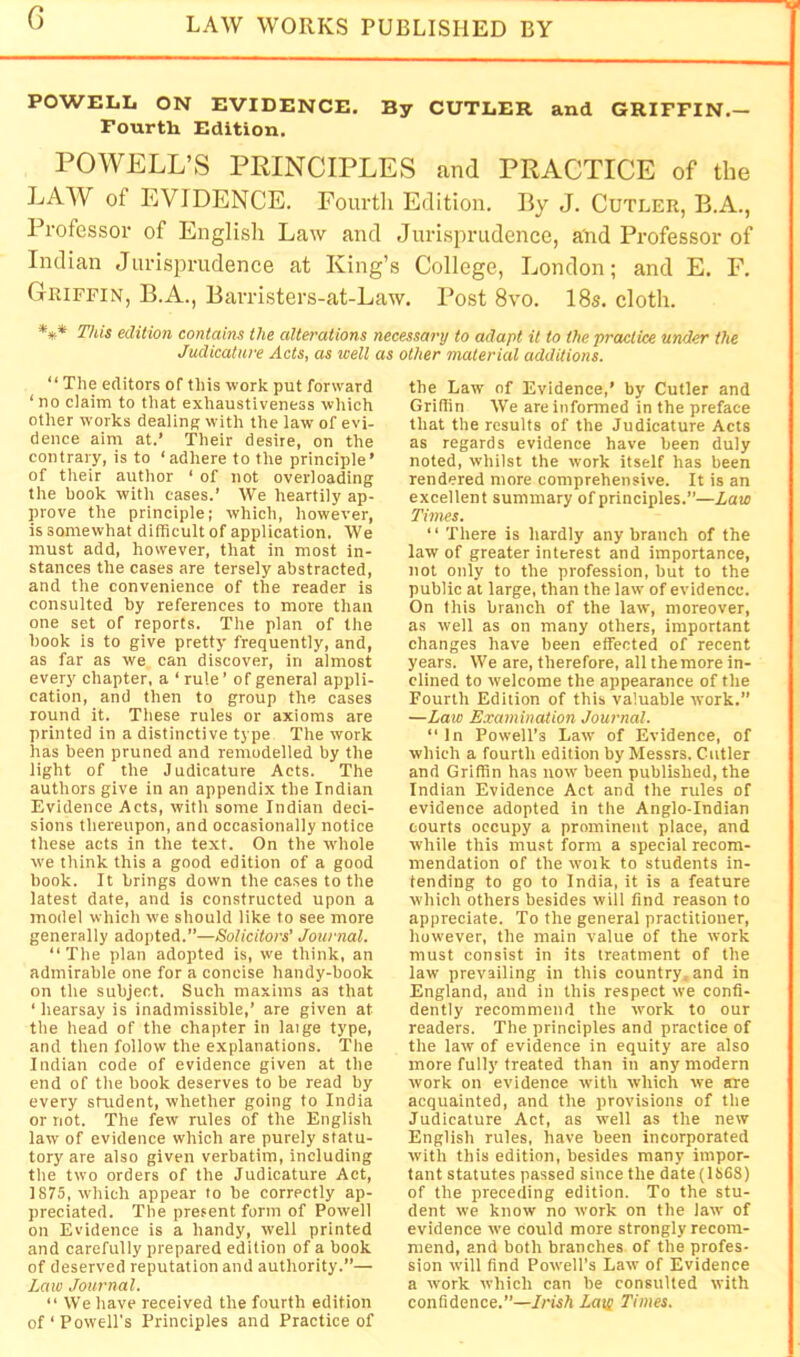 G T POWELL ON EVIDENCE. By CUTLER and GRIFFIN.— Fourth Edition. POWELL’S PEINCIPLES cand PRACTICE of the LAW of EVIDENCE. Fourth Edition. By J. Cutler, B.A., Professor of Englisli Law and Jurisprudence, and Professor of Indian Jurisprudenee at King’s College, London; and E. F. Griffin, B.A., Barristers-at-Law. I’ost 8vo. 18s. cloth. *** This edition contains the alterations necessary to adapt it to the practice under the Judicature Acts, as well as other material additions. “ The editors of this work put forward ‘no claim to that exhaustiveness which other works dealing with the law of evi- dence aim at.’ Their desire, on the contrary, is to ‘adhere to the principle’ of their author ‘ of not overloading the book with cases.’ We heartily ap- prove the principle; which, however, is somewhat dithcult of application. We must add, however, that in most in- stances the cases are tersely abstracted, and the convenience of the reader is consulted by references to more than one set of reports. The plan of the hook Is to give pretty frequently, and, as far as we can discover, in almost every chapter, a ‘ rule’ of general appli- cation, and then to group the cases round it. These rules or axioms are printed in a distinctive type The work has been pruned and remodelled by the light of the Judicature Acts. The authors give in an appendix the Indian Evidence Acts, with some Indian deci- sions thereupon, and occasionally notice these acts in the text. On the whole we think this a good edition of a good book. It brings down the cases to the latest date, and is constructed upon a model which we should like to see more generally adopted.”—Solicitors’ Journal. “The plan adopted is, we think, an admirable one for a concise handy-book on the subject. Such maxims as that ‘ hearsay is inadmissible,’ are given at the head of the chapter in laige type, and then follow the explanations. The Indian code of evidence given at the end of the book deserves to be read by every student, whether going to India or not. The few rules of the English law of evidence which are purely statu- tory are also given verbatim, including the two orders of the Judicature Act, 1875, which appear to be correctly ap- preciated. The present form of Powell on Evidence is a handy, well printed and carefully prepared edition of a book of deserved reputation and authority.”— Law Journal. “ We have received the fourth edition of‘Powell’s Principles and Practice of the Law of Evidence,’ by Cutler and Gridin We are informed in the preface that the results of the Judicature Acts as regards evidence have been duly noted, whilst the work itself has been rendered more comprehensive. It is an excellent summary of principles.”—Law Times. “ There is hardly any branch of the law of greater interest and importance, not only to the profession, but to the public at large, than the law of evidence. On this branch of the law, moreover, as well as on many others, important changes have been effected of recent years. We are, therefore, all the more in- clined to welcome the appearance of the Fourth Edition of this valuable tvork.” —Law Examination Journal. “In Powell’s Law of Evidence, of which a fourth edition by Messrs. Cutler and Griffin has now been published, the Indian Evidence Act and the rules of evidence adopted in the Anglo-Indian courts occupy a prominent place, and while this must form a special recom- mendation of the work to students in- tending to go to India, it is a feature which others besides will find reason to appreciate. To the general practitioner, however, the main value of the work must consist in its treatment of the law prevailing in this country, and in England, and in this respect we confi- dently recommend the work to our readers. The principles and practice of the law of evidence in equity are also more fully treated than in any modern work on evidence with which we are acquainted, and the provisions of the Judicature Act, as well as the new English rules, have been incorporated with this edition, besides many impor- tant statutes passed since the date (1868) of the preceding edition. To the stu- dent we know no work on the law of evidence we could more strongly recom- mend, and both branches of the profes- sion will find Powell’s Law of Evidence a work which can be consulted with confidence.”—Irish Lats Times.