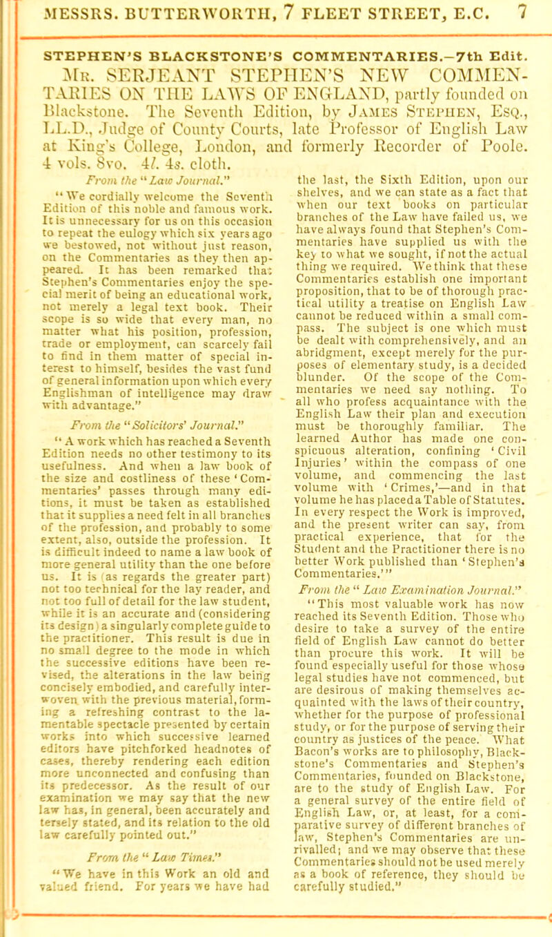 STEPHEN’S BLACKSTONE'S COMMENTARIES.-7th Edit. :\ru. SERJEANT STEPHEN’S NEW COIVOIEN- TARIES ON THE LAWS OF ENGLAND, partly founded on Llackstone. The Seventh Edition, by James Stei’UEN, Esq., TjL.D., .Judge of County Courts, late Professor of English Law at King’s College, J^ondon, and formerly Recorder of Poole. 4 vols. 8vo. 4/. 4s. cloth. From the “Laic Journal.” “ We cordially welcome the Soventii Edition of this noble and famous work. It is unnecessary for us on this occasion to repeat the eulogy which six years ago we bestowed, not without just reason, on the Commentaries as they then ap- peared. It has been remarked tha; Stephen’s Commentaries enjoy the spe- cial merit of being an educational work, not merely a legal text book. Their scope is so wide that every man, no matter what his position, profession, trade or employment, can scarcely fail to find in them matter of special in- terest to himself, besides the vast fund of general information upon which every Englishman of intelligence may draw with advantage.” Fi-om the “Solicitors’ Journal.” “ A work which has reached a Seventh Edition needs no other testimony to its usefulness. And when a law book of the size and costliness of these ‘ Com- mentaries’ passes through many edi- tions, it must be taken as established that it supplies a need felt in all branches of the profession, and probably to some extent, also, outside the profession. It is difficult indeed to name a law book of more general utility than the one before us. It is 'as regards the greater part) not too technical for the lay reader, and not too full of detail for the law student, while it is an accurate and (considering its design) a singularly complete guide to the practitioner. This result is due in no small degree to the mode in which the successive editions have been re- vised, the alterations in the law being concisely embodied, and carefully inter- woven with the previous material,form- ing a refreshing contrast to the la- mentable spectacle presented by certain work.s into which successive learned editors have pitchforked headnotes of cases, thereby rendering each edition more unconnected and confusing than its predecessor. As the result of our examination we may say that the new law has, in general, been accurately and tersely stated, and its relation to the old law carefully pointed out.” From the “ Laut Times.” “We have in this Work an old and valued friend. For years we have had the last, the Sixth Edition, upon our shelves, and we can state as a fact that when our text books on particular branches of the Law have failed us, we have always found that Stephen’s Com- mentaries have supplied us with the key to what we sought, if not the actual thing we required. We think that these Commentaries establish one important proposition, that to be of thorough prac- tical utility a treatise on English Law cannot be reduced within a small com- pass. The subject is one which must be dealt with comprehensively, and an abridgment, except merely for the pur- poses of elementary study, is a decided blunder. Of the scope of the Com- mentaries we need say nothing. To all who profess acquaintance with the English Law their plan and execution must be thoroughly familiar. The learned Author has made one con- spicuous alteration, confining ‘ Civil Injuries’ within the compass of one volume, and commencing the last volume with ‘ Crimes,’—and in that volume he has placed a Table of Statutes. In every respect the Work is improved, and the present writer can say, from practical experience, that for the Student and the Practitioner there is no better Work published than ‘Stephen’s Commentaries.’” From the “ Laio Examination Journal.” This most valuable work has now reached its Seventh Edition. Those who desire to take a survey of the entire field of English Law cannot do better than procure this work. It will be found especially useful for those whose legal studies have not commenced, but are desirous of making themselves ac- quainted with the laws of their country, whether for the purpose of professional study, or for the purpose of serving their country as justices of the peace. What Bacon’s works are to philosophy. Black- stone’s Commentaries and Stephen’s Commentaries, founded on Blackstone, are to the study of English Law. For a general survey of the entire field of English Law, or, at least, for a com- parative survey of different branches of law, Stephen’s Commentaries are un- rivalled; and we may observe that these Commentaries should not be used merely as a book of reference, they should bo carefully studied.” <