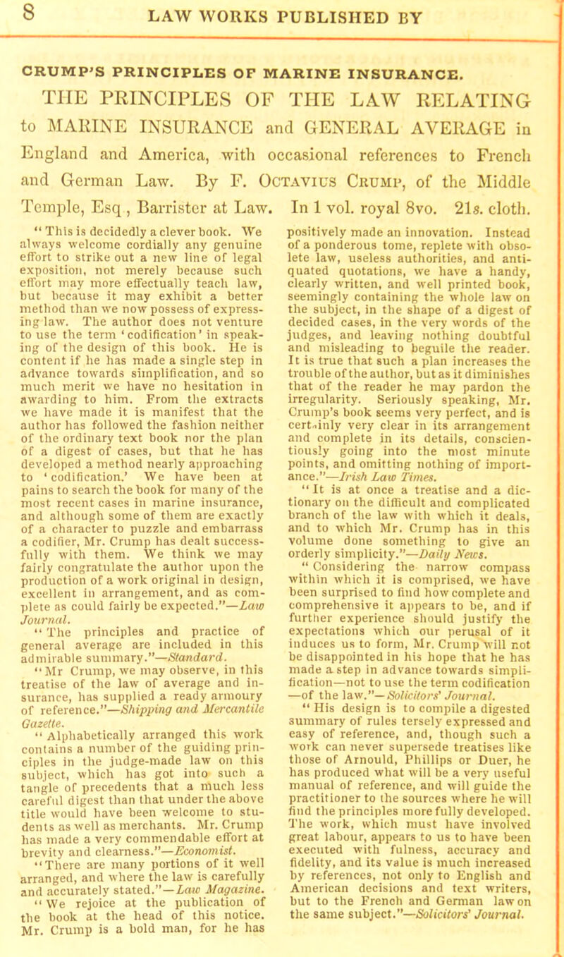 CRUMP’S PRINCIPLES OF MARINE INSURANCE. THE PRINCIPLES OF THE LAW RELATING to MARINE INSURANCE and GENERAL AVERAGE in England and America, ■with occasional references to French and German La-w. By F, Octavius Crump, of the Middle Temple, Esq , Barrister at Law. In 1 vol. royal 8vo. 21s. cloth. “ This is decidedly a clever book. We always welcome cordially any genuine effort to strike out a new line of legal exposition, not mereiy because such effort may more effectually teach law, but because it may exhibit a better method than we now possess of express- ing law. The author does not venture to use the term ‘codification’ in speak- ing of the design of this book. He is content if he has made a single step in advance towards simplification, and so much merit we have no hesitation in awarding to him. From the extracts we have made it is manifest that the author has foilowed the fashion neither of the ordinary text book nor the plan of a digest of cases, but that he has developed a method nearly approaching to ‘codification.’ We have been at pains to search the book for many of the most recent cases in marine insurance, and although some of them are exactly of a character to puzzle and embarrass a codifier, Mr. Crump has dealt success- fully with them. We think we may fairly congratulate the author upon the production of a work original in design, excellent in arrangement, and as com- ])lete as could fairly be expected.”—Law Journal. “ The principles and practice of general average are included in this admirable summary.”—Standard. “ Mr Crump, we may observe, in this treatise of the law of average and in- surance, has supplied a ready armoury of reference.”—Shipping and Mercantile Gazette. “ Alphabetically arranged this work contains a number of the guiding prin- ciples in the judge-made law on this subject, which has got into such a tangle of precedents that a much less careful digest than that under the above title would have been welcome to stu- dents as well as merchants. Mr. Crump has made a very commendable effort at brevity and clearness.”—A'conottitsf. “There .are many portions of it well arranged, and where the law is carefully and accurately stated.”—iaic Magazine. “We rejoice at the publication of the book at the head of this notice. Mr. Crump is a bold man, for he has positively made an innovation. Instead of a ponderous tome, replete with obso- lete law, useless authorities, and anti- quated quotations, we have a handy, clearly written, and well printed book, seemingly containing the whole law on the subject, in the shape of a digest of decided cases, in the very words of the judges, and leaving nothing doubtful and misleading to beguile the reader. It is true that such a plan increases the trouble of the author, but as it diminishes that of the reader he may pardon the irregularity. Seriously speaking, Mr. Crump’s book seems very perfect, and is cert,.inly very clear in its arrangement and complete in its details, conscien- tiously going into the most minute points, and omitting nothing of import- ance.”—Irish Law Times. “It is at once a treatise and a dic- tionary on the difficult and complicated branch of the law with which it deals, and to which Mr. Crump has in this volume done something to give an orderly simplicity.”—Daily News.  Considering the narrow compass within which it is comprised, we have been surprised to find how complete and comprehensive it appears to be, and if further experience should justify the expectations which our perusal of it induces us to form, Mr. Crump will not be disappointed in his hope that he has made a step in advance towards simpli- fication—not to use the term codification —of the law.—Solicitors’ Journal. “ His design is to compile a digested summary of rules tersely expressed and easy of reference, and, though such a work can never supersede treatises like those of Arnould, Phillips or Duer, he has produced what will be a very useful manual of reference, and will guide the practitioner to the sources where he will find the principles more fully developed. The work, which must have involved great labour, appears to us to have been executed with fulness, accuracy and fidelity, and its value is much increased by references, not only to English and American decisions and text writers, but to the French and German law on the same subject.”—Solicitors' Journal.