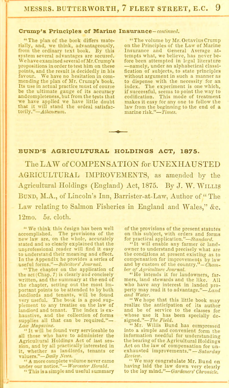 Crump's Principles of Marine  The plan of the book differs mate- rially, and, we think, advantageously, from the ordinary text book. By this system several advantages are secured. We have examined several of .Mr.Crump’s propositions in order to test him on these points, and the result is decidedly in his favour. We have no hesitation in com- mending the plan of Mr. Crump’s book. Its use in actual practice must of course be the ultimate gauge of its accuracy andcompleteness, but from the tests that we have applied we have little doubt that it will stand the ordeal satisfac- torily.”—Alhemeum. I n sur an c e—con/i n lud. “The volume by Mr. Octavius Crump on the Principles of the Law of Marine Insurance and General Average at- tempts what, we believe, has never be- fore been attempted in legal literature —namely, under an alphabetical classi- fication of subjects, to state principles without argument in such a manner as to dispense with the necessity for an index. The experiment is one which, if successful, seems to point the way to codification. This mode of treatment makes it easy for any one to follow the law from the beginning to the end of a marine risk.”—Times. BUND'S AGRICULTURAL HOLDINGS ACT, 1875. The LAW of COMPENSATION for UNEXHAUSTED AGRICULTURAL IMPROVEMENTS, as amended by the Agricultural Holdings (England) Act, 1875. By J. W. Willis Buxd, M.A., of Lincoln’s Inn, Barrister-at-Latv, Author of “ The Law relating to Salmon Fisheries in England and Wales,” &c. 12mo. os. cloth. “ We think this design has been well accomplished. The provisions of the new law are. on the whole, accurately stated and so clearly explained that the unprofessional reader will find it easy to understand their meaning and effect. In the .Appendix he provides a series of useful forms.”—Solicitor^ Journal. “ The chapter on the application of the act (Chap. 7) is clearly and concisely written, and the summary at the end of the chapter, setting out the most im- portant points to be attended to by both landlords and tenants, will be found very useful. The book is a good sup- plement to any treatise oti the law of landlord and tenant. The index is ex- haustive, and the collection of forms supplies all that can be required.”— Law Magazine. “ It will be found very serviceable to all those who have to administer the Agricultural Holdings Act of last ses- sion, and by all practically interested in it, whether as landlords, tenants or valuers.”—Dat/y Sews. “ A more complete volume never came under our notice.”—Worcester Jlerald. “ This is a simple and useful summary of the provisions of the present statutes on this subject, with orders and forms for practical application.”—Standard. “It will enable any farmer or land- owner to understand precisely what are the conditions at present existing as to compensation for improvements by law and by custom of the country.’’—CAnm- ber of Agriculture Journal. “He intends it for landowners, far- mers, land stewards and the like. All who have any interest in landed pro- perty may read it to advantage.”—Land and Water. “ We hope that this little book may realize the anticipation of its author and be of service to the classes for whose use it has been specially de- signed.”—The Field. “ Mr. Willis Bund has compressed into a simple and convenient form the information needful for understanding the bearing of the Agricultural Holdings Act on the law of compensation for un- exhausted improvements.” —.Saturday Review. “ We may congratulate Mr. Bund on having laid the law down very clearly to the lay mini.’’—Gardeners' Chronicle.