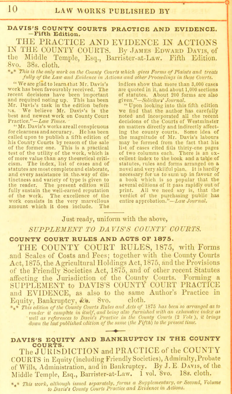 DAVIS'S COUNTY COURTS PRACTICE AND EVIDENCE. — Fifth Edition. THE PRACTICE AND EVIDENCE IN ACTIONS IN THE COUNTY COURTS. By .James Edward Davis, of the Midcllc Temple, Esq., Bamster-at-Law. Fifth Edition. 8vo. 38s. cloth. **• This is the onhj work on the Countu Courts which gives Forms of Plaints and treats fully of the Late and Evidence in Actions and other /Proceedings in these Courts. “ We are glad to learn that Mr. Davis’s work has been favourably received. The recent decisions have been important and required noting up. This has been Mr. Davis’s task in the edition before >is. We believe Mr. Davis’s is the best and newest work on County Court Practice.”—Law Times. “ Mr. Davis’s works are all conspicuous for clearness and accuracy. He has been called upon to publish a fifth edition of liis County Courts by reason of the sate of the former one. This is a practical test of the utility of the work, which is of more value than any theoretical criti- cism. The index, list of cases and of statutes are most completeand elaborate, and every assistance in the.way of dis- tinctness and variety of type is given to the reader. The present edition will fully sustain the well-earned reputation of the work. The excellence of the work consists in the very marvellous amount which it does include. The indices show that more than 3,000 cases are quoted in it, and about 1,000 sections of statutes. About 200 forms are also gi ven. ”—Solicitors’ Journal. “ Upon looking into this fifth edition we find that the author has carefully noted and incorporated all the recent decisions of the Courts of Westminster on matters directly and indirectly affect- ing the county courts. Some idea of the magnitude of Mr. Davis’s labours may be formed from the fact that his list of cases cited fills thirty-one pages of two columns each. There is an ex- cellent index to the book and a table of statutes, rules and forms arranged on a novel and very skilful plan. It is hardly necessary for us to sum up in favour of a book which is so popular that the several editions of it pass rapidly out of print. All we need say is, that the verdict of the purchasing public has entire approbation.”—Law Journal. Ju,st ready, uniform with the above, SUPPLEMENT TO EAVIS’S COUNTY COURTS. COUNTY COURT RULES AND ACTS OF 1875. THE COUNTY COURT RULES, 1875, with Forms and Scales of Costs and Fees; together with the County Courts Act, 1875, the Agricultural Holdings Act, 1875, and the Provisions of the Friendly Societies Act, 1875, and of otlier recent Statutes affecting the Jurisdiction of the County Courts. Forming a SUPPLEMENT to DAVIS’S COUNTY COURT PRACTICE and EVIDENCE, as also to the same Author’s Practice in Equity, Bankruptcy, 8vo. cloth. *** This edition of the County Courts Rules and Acts of 1875 has been so arranged as to render it complete in itself, and being also furnished with an exhaustive index as well as references to Davis’s Practice in the County Courts (2 Vols), it brings down the last published edition of the .same ftAe Fifth) to the present time. DAVIS'S EQUITY AND BANKRUPTCY IN THE COUNTY COURTS. The JURISDICTION and PRACTICE of the COUNTY COURTS in Equity (including Friendly Societies), Admiralty, Probate of Wills, Administration, and in Bankruptcy. By J. E Davis, of the Middle Temple, Esq., Barrister-at-Law. 1 vol. Svo. 18s. cloth. *** This work, cdthough issued separately, forms a Supplementary, or Second, Volume to Davis’s County Courts Practice and Evidence in Actions.