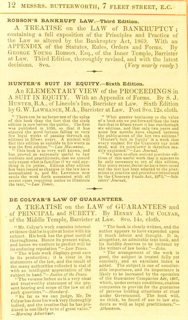 ROBSON'S BANKRUPT LAW.-Third Edition. A TREATISE on the LAW of BANKRUPTCY ; containing a lull exposition of the Principles and Practice of the Law as altered by tlie Bankruptcy Act, 1809. With an APPENDIX of the Statutes, Rules, Orders and Forms. By George Young Robson, Esq., of the Inner Temple, Barrister at ].iaw. Third Edition, thoroughly revised, and with the latest decisions. 8vo. (^Vei'y nearly ready.) HUNTER'S SUIT IN EQUITY.-Sixth Edition. An ELEMENTARY VIEW of the PROCEEDINGS in A SUIT IN EQUITY. With an Appendix of Forms. By S. J. Hunter, B.A., of Lincoln’s Inn, Barrister at Law. Sixth Edition by G. W. Lawrance, M.A., Barrister at Law. Post 8vo. 12s. cloth.  There can be no belter test of the value of this book than the fact that the sixth edition is now before the public. The first was published in 1858, so that it has enjoyed the good fortune falling to very few legal works of passing through six editions in fifteen years. A student will find this edition as suitable to his wants as was the first edition.”—/.aw Magazine. “ This book is so very well known, and has proved so extremely useful to law students and practitioners, that we should onlyiepeatwhatis familiar if we said any- thing in its praise. Edition after edition has been issued as changes in the law have necessitated it, and Mr. Lawrance now sends the work forth annotated with all recent cases requiring notice to illustrate the text.”—Xaw Times.  What greater testimony to the value of a book can we put forward than the bare fact that in fifteen years it has run through six editions, and that only two years and some few months have elapsed between the publications of the last two editions? • Hunter’s Suit in Equity’ is a work that every student for the Chancery bar must read, and its popularity is therefore rea- dily explained.”-/aw Journal, “ We have sooften noticed pievious edi- tions of this useful work that it appears to be only necessary to say of this edition, that many recent decisions have been noted and the text has been adapted to the alter- ations in practice and procedure introduced by the Chancery Funds Act, 18*3.”—&j/i- citors’ Journal, DE COLYAR'S LAW OF GUARANTEES, A TREATISE on the LAW of GUARANTEES and of PRINCIPAL and SURETY. By Henry A. De Colyar, of the Middle Temple, Ban-ister at Law. 8vo. 14s. cloth. “ Mr. Colyar’s work contains internal evidence thathe is quite at home with his subject, His book has the great merit of thoroughness. Hence its present value, and hence we venture to predict will be its enduring reputation ”—Law Times. “ The whole work displays great care in its production; it is clear in its statements of the law, and the result of the many authorities collected is stated with an intelligent appreciation of the subject in hand.”—Xustfee of the Peace. “ The volume before us is a very clear and trustworthy statement of the pre- sent bearing and scope of the law on all such questions.”—Standard. “ So far as we can judge, Mr. De Colyar has done his work very thoroughly indeed, and the treatise that he has pro- duced is one likely to be of great value.” —Morning Advertiser. “ The book is clearly written, and the author appears to have expended upon it much labour and thought. It is, aliogether, an admirable text book, and its lucidity deserves to be imitated by the writers of law books.”—Echo. ‘•The arrangement of the work is good, the subject is treated fully yet concisely, and an excellent index is added. The subject is one of consider- able importance, and its importance is likely to be increased by the operation of the Guarantee Companies Act, 1867, which, under certain conditions, enables companies to provide for the guarantee of persons holding situations of trust under Government. The book will, we think, be found of use to law stu- dents as well as legal practitioners.”— Athenaeum.