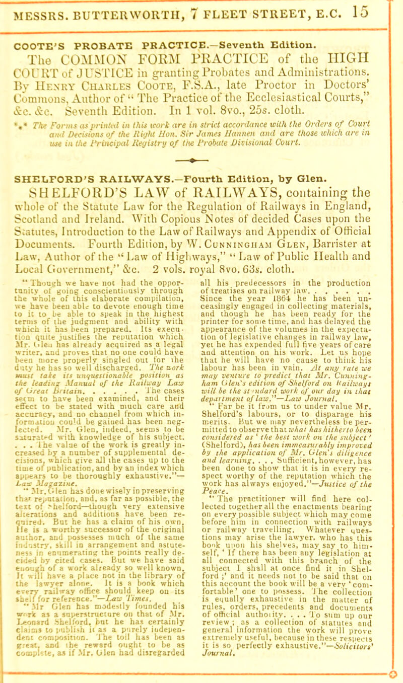 COOTE'S PROBATE PRACTICE.—Seventh Edition. The COMMON FORIM PRACTICE of the HIGH COl’RT of J US'LTCE in granting Probates and Administrations. r>y IIe.nky Charles Coote, F.S.A., late Proctor in Doctors’ Commons. Author of “ The Practice of tlie Ecclesiastical Courts,” &c. &c. Seventh Edition. In 1 vol. 8vo., 25s. cloth. *»• The Forms asprintml in this tcori are in strict accordance with the Orders of Court and Decisions of the lii-jht lion. Sir James Ilannen and are those which are in use in the 1‘rincipal lieyistry of the I’robate Divisional Court. SHEEFORD’S RAILWAYS.—Fourth Edition, hy Glen. SHELFORD’S LAW of RAILWAYS, containing the whole of the Statute Law for the Regulation of Railways in England, Scotland and Ireland. With Copious Notes of decided Cases upon the Statutes, Introduction to the Law oFRailways and Appendix of Official Documents. Fourth Edition, by W. Cunningham Glen, Barrister at Law, Author of the “Law of Highways,” “Law of Public Health and Local Government,” &c. 2 vols, royal 8vo. 63s. cloth. “ Though we have not had the oppor- tunity of going cooscientiousiy through the whole of this elaborate compilation, we have been abU to devote enough lime to it to be able to speak in the highest terms of the judgment and ability with which it has been prepared. Its execu- tion quite justifies the reputation which Mr. (-»Iea has already acquired as a legal writer, and proves that no one could have been more properly singled out for ihe duty he has so well discharged. T/ie xiork umht take its unquestionable position the leading Manual of the liaihcay Laio of Great Britain, . . . . . I he cases seem to have been examined, and their eflfecc to be stated with much care and accuracy, and no channe) from which in- formation could be gained has been neg- lected. Mr. Glen, indeed, s€en)s to be soiuratf-d with knowledge of his subject. . . . Ihe value of the work is greatly in- creased by a number of supplemental de- cisions, which give all the cases up to the time of publication, and by an index which appears to be thoroughly exhaustive,’*— Laze Mastszine. ** Mr. tilen has done wisely in preserving thar reputation, and, as far as possible, the Uii o( .'helford—though very extensive alterations and auditious have been re- quired, But he has a claim of his own. He is a worthy successor of the original author, and possesses much of the same imiusir}*, skill in arrangement and astute- ness in enumerating the points really de- cided by cited cases. But we have said enough of a work alreadjr so well known. It will have a place not in the library of the lawyer alone. It is a book w’hich ertjy railway office should keep on its sbeif for reference.”—Times. “.Mr Glen has mode^(ly founded his vnrt as a superstructure on that of Mr, I>‘ondrd .Shelford, but he has certainly claims to publish ii as a purely indepen- dent composition, ihe toil has been as g.'eat, 20)d the reward ought to be as complete, as if Mr. Glen had disregarded all his predecessors in the production of treatises on railway law Since the year 1864 he has been un- ceasingly engaged in collecting materials, and though he has been ready for the printer for some time, and has delayed the appearance of the volumes in the expecta- tion of legislative changes in railway law, yet he has expended full five years of care and attention on his work. Let us hope that he will have no cause to think his labour has been in vain. At any rate ice may venture to predict that Mr. Ctmnhig- ham Glen's edition of Shelford on Hailways will be the St nidard work of our day in that department of law'^—Law Journal. ” Far be it from us to under value Mr. Shelford’s labours, or to disparage his merits. But we may nevertheless be per- mitted to observe that whai has hitherto been considered as ‘ the best work on the subject' (Shelford), hasbeen immcasn/ably iinproted by the application of Mr. Glen's diligence and learning. . . . Sufficient, however, has been done to show that it is in every re- spect worthy of the reputation which the work has always enjoyed.”—of the Peace. ** The practitioner will find here col- lected together all the enactments bearing on every possible subject which may come before him in connection with railways or railway travelling. Whatever que.s- tions may arise the lawyer, who has this book upon his shelves, may say to him- self, ‘ If there has been any legislation at all connected with this branch of the subject I shall at once find it in Shel- ford and it needs not to be said that on this account the book will be a very ‘com- fortable* one to possess. 'J he collection is equally exhaustive in the matter of rules, orders, precedents and documents of official auihoiity. . . . 'l o sum up our review ; as a collection of statutes and general information the work will prove extremely u.^^eful, because in these respects it is so perfectly exhaustive.”—iSb/icuorf’ Journal.