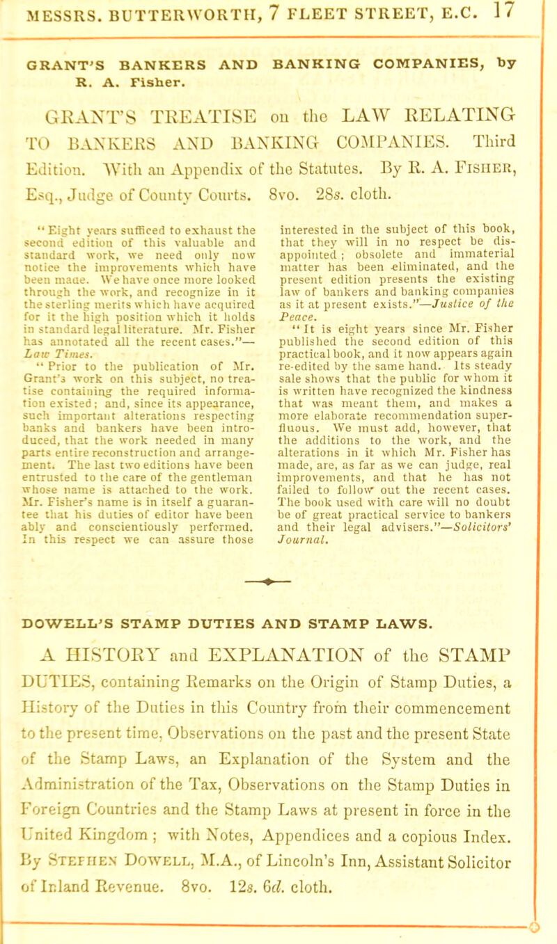 GRANT'S BANKERS AND BANKING COMPANIES, by R. A. Fisher. GRANT'S TREATISE ou the LAW RELATING TO BANKERS AND BANKING COMPANIES. Third Edition. With an Appendix of Esq., Judge of County Courts. “ Eight ye.irs sufficed to exhaust the second edition of this valuable and standard work, we need only now notice the improvements which have been maue. We have once more looked through the work, and recognize in it the sterling merits which have acquired for it the high position which it holds in standard legal literature. Mr. Fisher has annotated all the recent cases.”— Law Times. “ Prior to the publication of Mr. Grant’s work on this subject, no trea- tise containing the required informa- tion existed ; and, since its appearance, such important alterations respecting banks and bankers have been intro- duced, that the work needed in many parts entire reconstruction and arrange- ment. The last two editions have been entrusted to the care of the gentleman whose name is attached to the work. Mr. Fisher’s name is in itself a guaran- tee that his duties of editor have been ably and conscientiously performed. In this respect we can assure those the Statutes. By R. A. Fisher, 8vo. 28s. cloth. interested in the subject of this book, that they will in no respect be dis- appointed ; obsolete and immaterial matter has been eliminated, and the present edition presents the existing law of bankers and banking companies as it at present exists.”^—Justice of the Peace. “ It is eight years since Mr. Fisher published the second edition of this practical book, and it now appears again re-edited by the same hand. Its steady sale shows that the public for whom it is written have recognized the kindness that was meant them, and makes a more elaborate recommendation super- fluous. We must add, however, that the additions to the work, and the alterations in it which Mr. Fisher has made, are, as far as we can judge, real improvements, and that he has not failed to follow out the recent cases. The book used with care will no doubt be of great practical service to banker.s and their legal advisers.”—Solicitors’ Journal. DOWELL'S STAMP DUTIES AND STAMP LAWS. A HISTORY and EXPLANATION of the STAMP DUTIE.S, containing Remarks on the Origin of Stamp Duties, a History of the Duties in this Country from their commencement to the present time. Observations on the past and the present State of the Stamp Laws, an Explanation of the System and the Administration of the Tax, Observations on the Stamp Duties in Foreign Countries and the Stamp Laws at present in force in the United Kingdom ; with Notes, Appendices and a copious Index. By Stefiie.n Dowell, M.A., of Lincoln’s Inn, Assistant Solicitor of Inland Revenue. 8vo. 12s. Gd cloth.